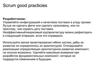 Scrum good practicies

Разработчикам:
Управляйте конфигурацией и качеством поставок в угоду срокам.
Лучше не сделать фичи или сделать наполовину, или по
простому, чем сорвать дату поставки.
Неэффективный/некрасивый код/архитектуру можно рефакторить
в следующей итерации, если это оправдано.

Используйте магию проектирования гибких систем, дабы их
развитие не определялось их архитектурой. Откладывайте
реализацию определяющих архитектурное развитие компонент,
на сколько возможно. Уделяйте максимум внимания при
разработке фундаментальных компонент, которые не
поддадутся изменениям в будущем.
 