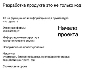 Разработка продукта это не только код

ТЗ на функционал и информационная архитектура
что сделать

Экранные формы
как выглядит
                                      Начало
Информационная структура
                                      проекта
как организовано внутри

Поверхностное проектирование

Ньюансы
аудитория, бизнес-процессы, наследование старых
технологий/контента, etc

Стоимость и сроки
 