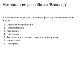 Методология разработки "Водопад"


В классическом водопаде, следующие фазы идут примерно в таком
порядке:
 1.   Определение требований
 2.   Проектирование
 3.   Реализация
 4.   Интеграция
 5.   Тестирование и отладка (также «верификация»)
 6.   Инсталляция
 7.   Поддержка
 