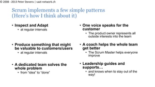 Scrum implements a few simple patterns
(Here’s how I think about it)
• Inspect and Adapt
• at regular intervals
• Produce something that might
be valuable to customers/users
• at regular intervals
• A dedicated team solves the
whole problem
• from “idea” to “done”
• One voice speaks for the
customer
• The product owner represents all
outside interests into the team
• A coach helps the whole team
get better
• The Scrum Master helps everyone
improve
• Leadership guides and
supports…
• and knows when to stay out of the
way!
© 2008 - 2013 Peter Stevens | saat-network.ch
 