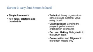 Scrum is easy, but Scrum is hard
• Simple framework
• Few roles, artefacts and
constraints
• Technical: Many organizations
cannot deliver customer value
every month
• Organizational: Bringing the
people together crosses
organization boundaries
• Decision Making: Delegated into
the Scrum Team
• Conversation and Alignment:
more from what to why
 