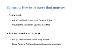 Summary: How to do more that matters
• Every week:
• Ask yourself the 6 questions of Personal Agility
• Visualize the answers on your Priorities Map
• To have more impact at work
• Ask your stakeholders – what really matters?
• Share Personal Agility and support the people around you
 