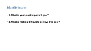 Identify issues
• 1. What is your most important goal?
• 2. What is making difficult to achieve this goal?
 