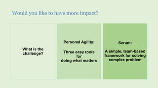 Would you like to have more impact?
What is the
challenge?
Personal Agility:
Three easy tools
for
doing what matters
Scrum:
A simple, team-based
framework for solving
complex problem
 