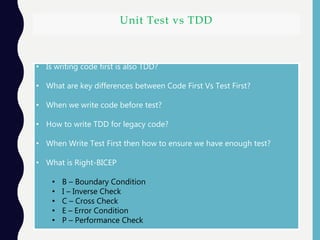Unit Test vs TDD
• Is writing code first is also TDD?
• What are key differences between Code First Vs Test First?
• When we write code before test?
• How to write TDD for legacy code?
• When Write Test First then how to ensure we have enough test?
• What is Right-BICEP
• B – Boundary Condition
• I – Inverse Check
• C – Cross Check
• E – Error Condition
• P – Performance Check
 