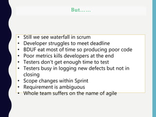 But……
• Still we see waterfall in scrum
• Developer struggles to meet deadline
• BDUF eat most of time so producing poor code
• Poor metrics kills developers at the end
• Testers don't get enough time to test
• Testers busy in logging new defects but not in
closing
• Scope changes within Sprint
• Requirement is ambiguous
• Whole team suffers on the name of agile
 