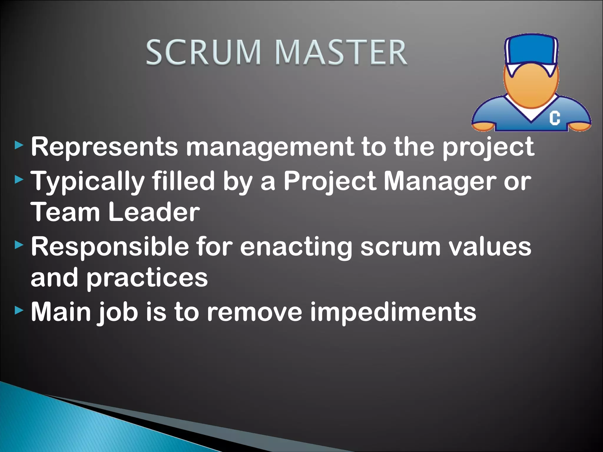  Represents

management to the project
 Typically filled by a Project Manager or
Team Leader
 Responsible for enacting scrum values
and practices
 Main job is to remove impediments

 