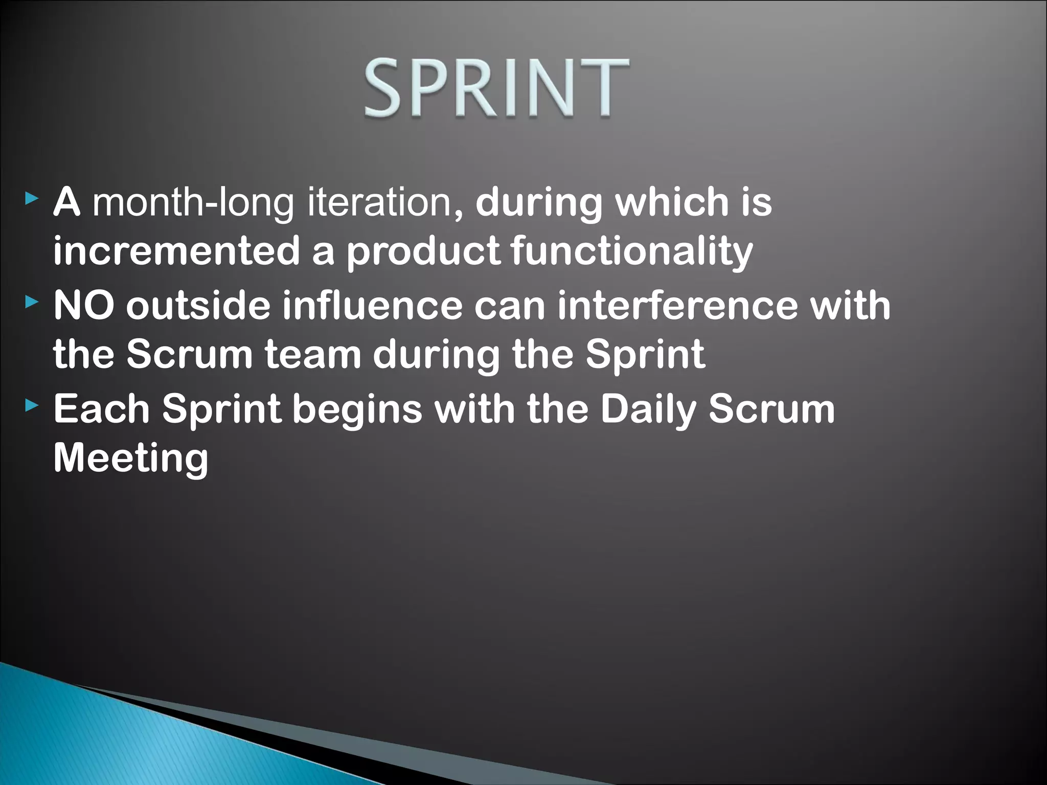 A month-long iteration, during which is
incremented a product functionality
 NO outside influence can interference with
the Scrum team during the Sprint
 Each Sprint begins with the Daily Scrum
Meeting


 