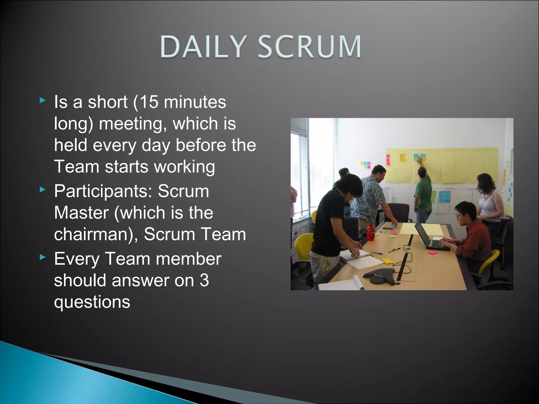 





Is a short (15 minutes
long) meeting, which is
held every day before the
Team starts working
Participants: Scrum
Master (which is the
chairman), Scrum Team
Every Team member
should answer on 3
questions

 
