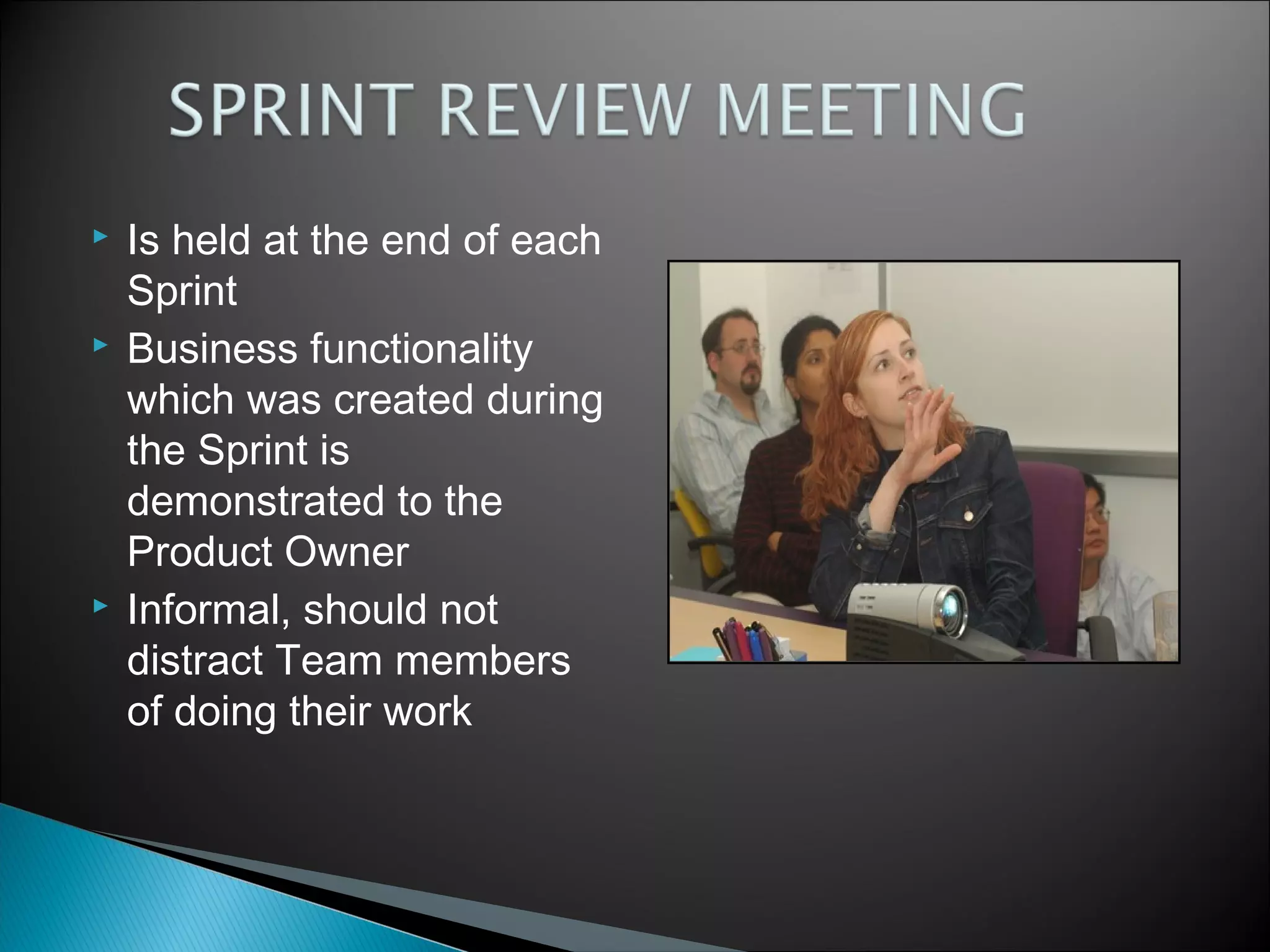 





Is held at the end of each
Sprint
Business functionality
which was created during
the Sprint is
demonstrated to the
Product Owner
Informal, should not
distract Team members
of doing their work

 