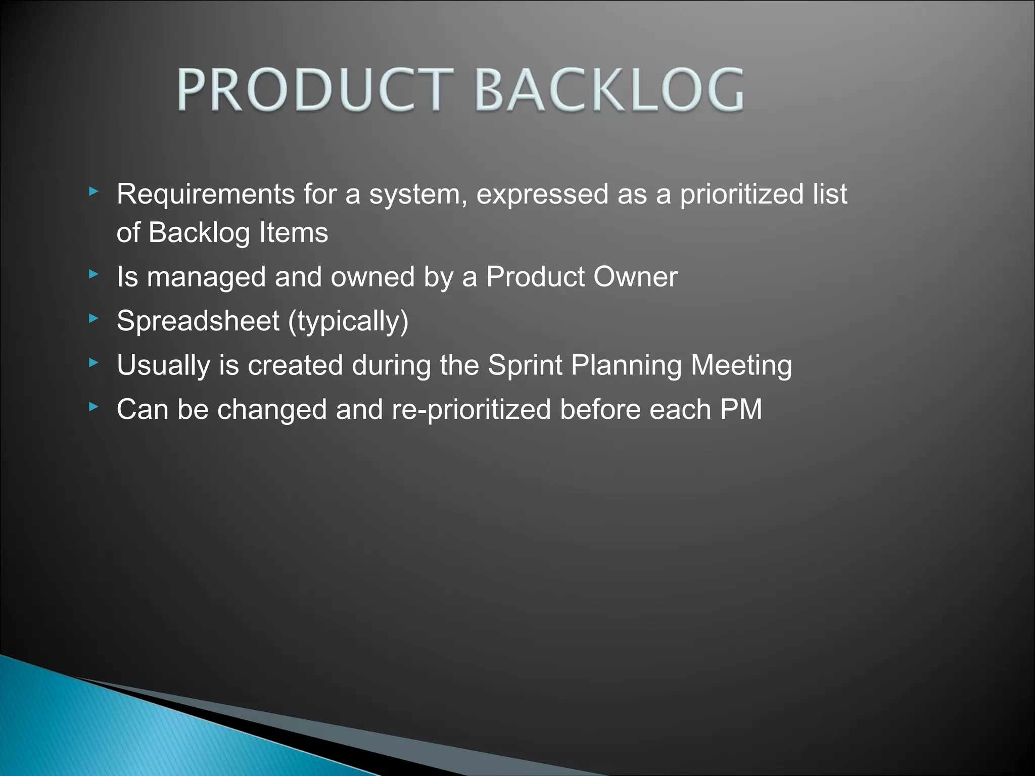 

Requirements for a system, expressed as a prioritized list
of Backlog Items



Is managed and owned by a Product Owner



Spreadsheet (typically)



Usually is created during the Sprint Planning Meeting



Can be changed and re-prioritized before each PM

 