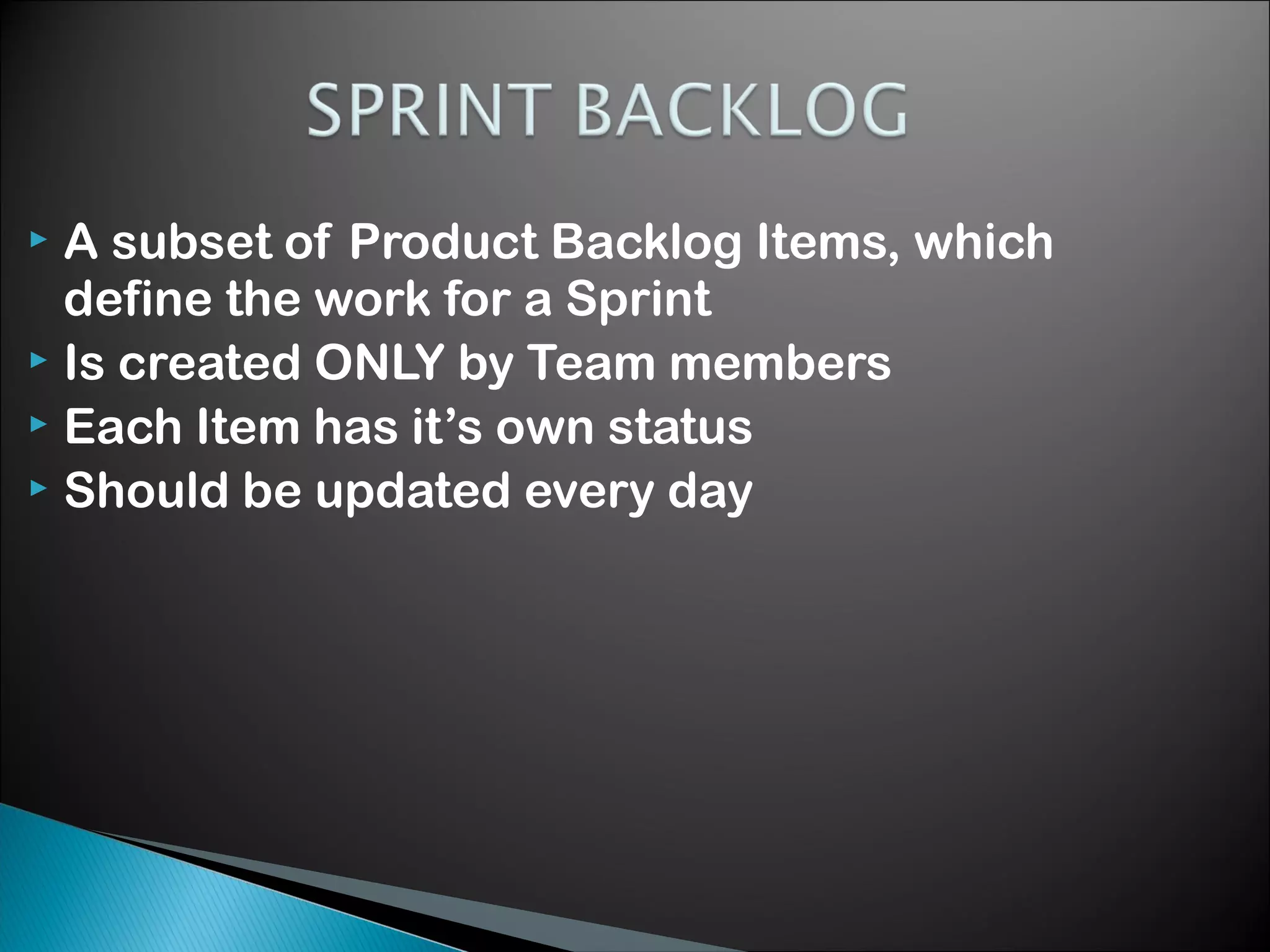 A subset of Product Backlog Items, which
define the work for a Sprint
 Is created ONLY by Team members
 Each Item has it&rsquo;s own status
 Should be updated every day


 