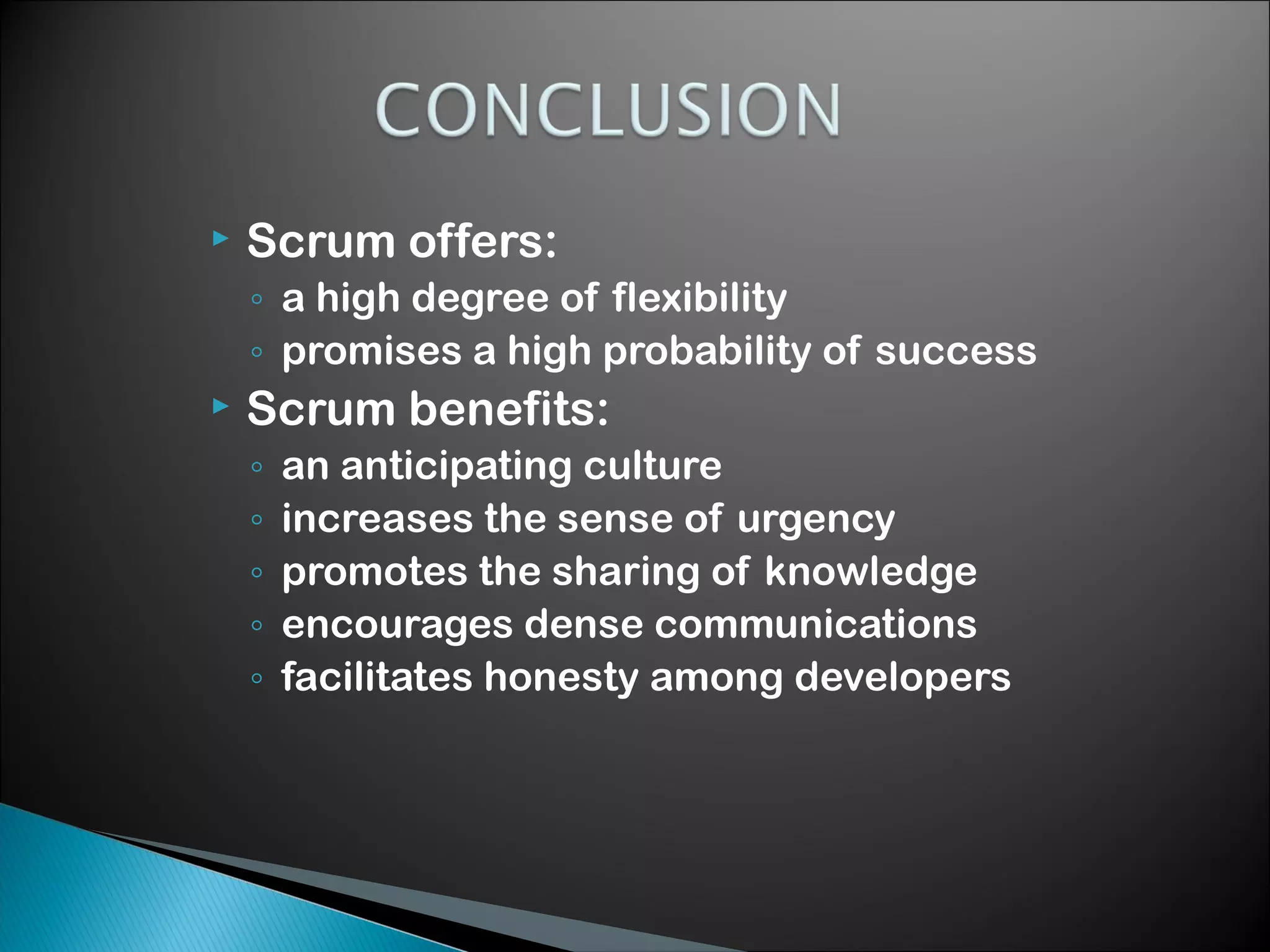 

Scrum offers:
◦ a high degree of flexibility
◦ promises a high probability of success



Scrum benefits:
◦
◦
◦
◦
◦

an anticipating culture
increases the sense of urgency
promotes the sharing of knowledge
encourages dense communications
facilitates honesty among developers

 