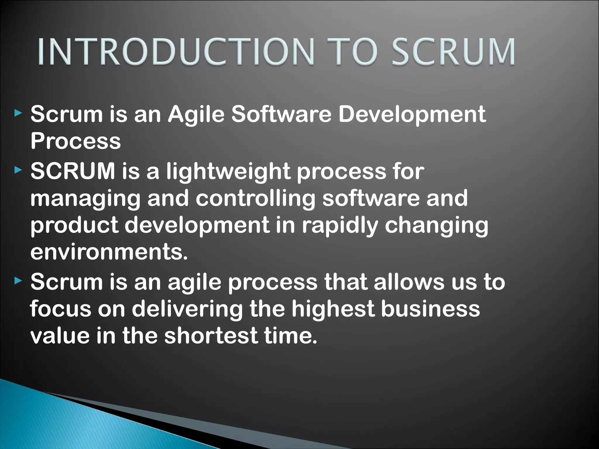 Scrum is an Agile Software Development
Process
 SCRUM is a lightweight process for
managing and controlling software and
product development in rapidly changing
environments.
 Scrum is an agile process that allows us to
focus on delivering the highest business
value in the shortest time.


 