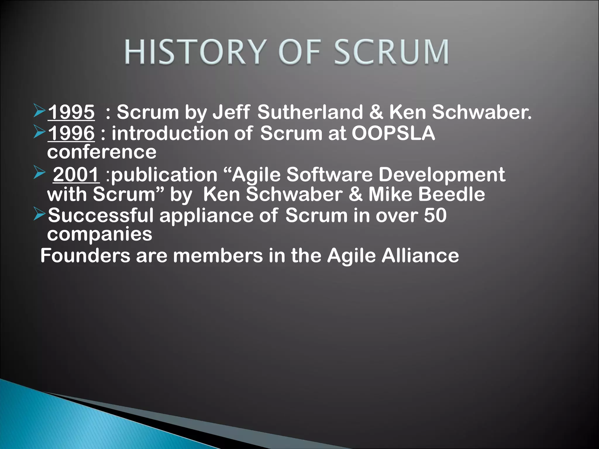 1995 : Scrum by Jeff Sutherland & Ken Schwaber.
1996 : introduction of Scrum at OOPSLA
conference
 2001 :publication &ldquo;Agile Software Development
with Scrum&rdquo; by Ken Schwaber & Mike Beedle
Successful appliance of Scrum in over 50
companies
Founders are members in the Agile Alliance

 