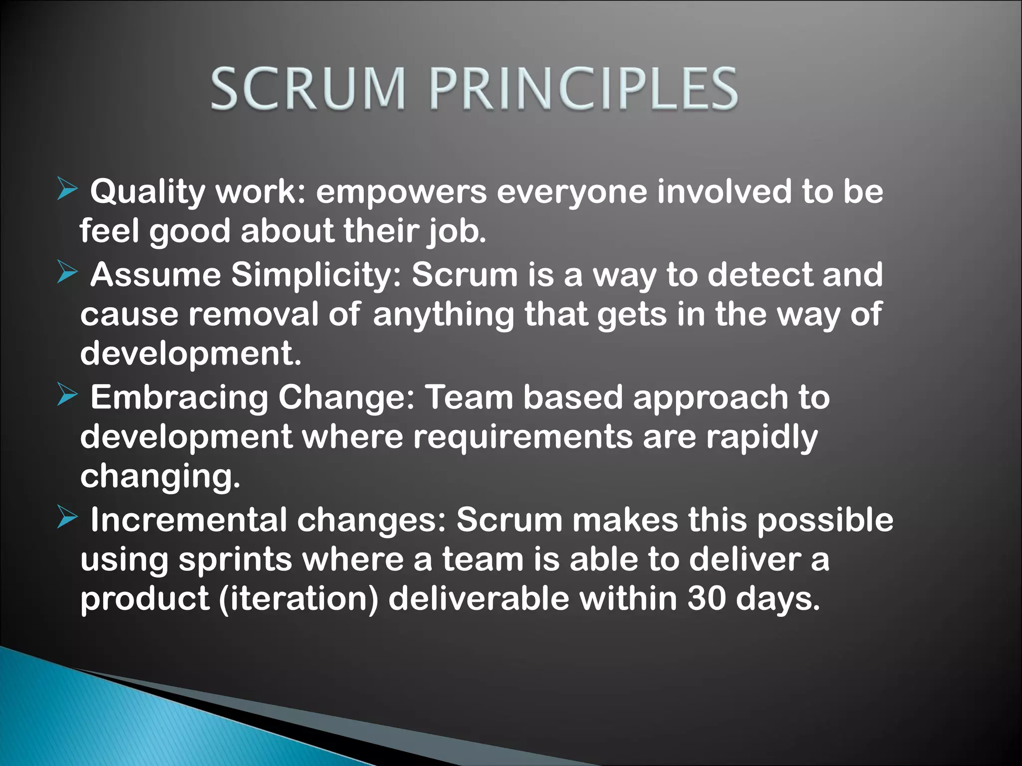  Quality work: empowers everyone involved to be
feel good about their job.
 Assume Simplicity: Scrum is a way to detect and
cause removal of anything that gets in the way of
development.
 Embracing Change: Team based approach to
development where requirements are rapidly
changing.
 Incremental changes: Scrum makes this possible
using sprints where a team is able to deliver a
product (iteration) deliverable within 30 days.

 