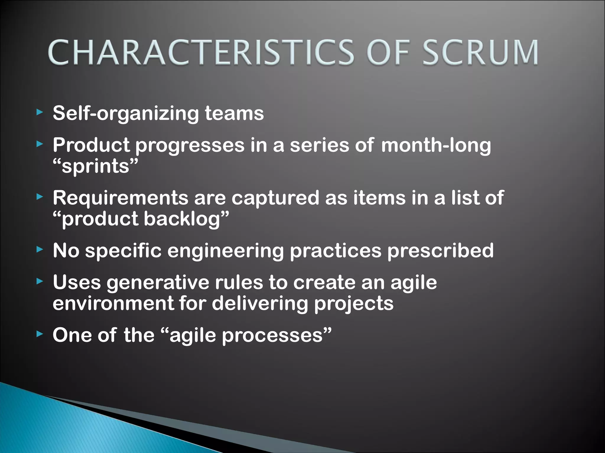 

Self-organizing teams



Product progresses in a series of month-long
&ldquo;sprints&rdquo;



Requirements are captured as items in a list of
&ldquo;product backlog&rdquo;



No specific engineering practices prescribed



Uses generative rules to create an agile
environment for delivering projects



One of the &ldquo;agile processes&rdquo;

 