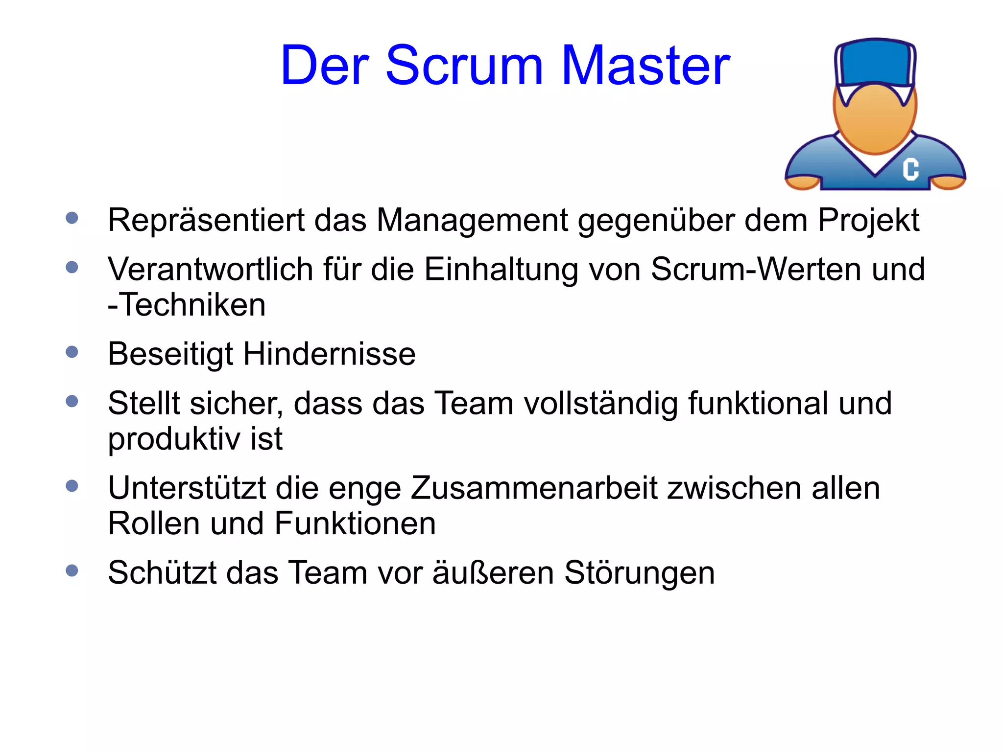 Der Scrum Master

•   Repräsentiert das Management gegenüber dem Projekt
•   Verantwortlich für die Einhaltung von Scrum-Werten und
    -Techniken
•   Beseitigt Hindernisse
•   Stellt sicher, dass das Team vollständig funktional und
    produktiv ist
•   Unterstützt die enge Zusammenarbeit zwischen allen
    Rollen und Funktionen
•   Schützt das Team vor äußeren Störungen
 