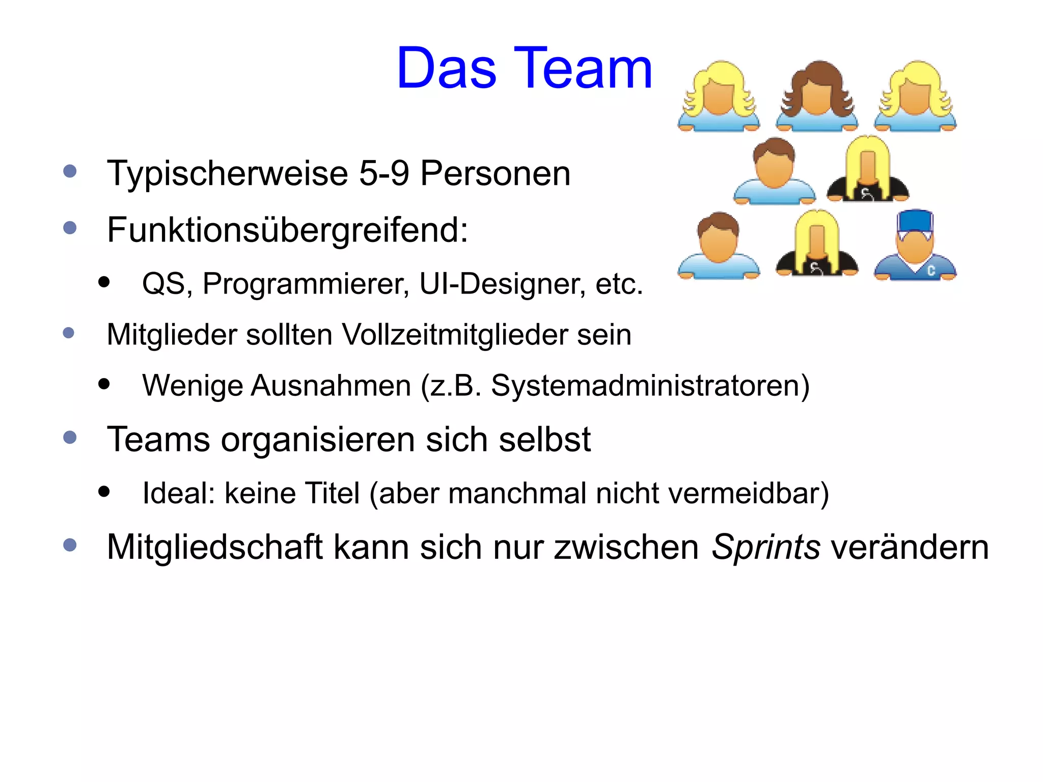 Das Team
•   Typischerweise 5-9 Personen
•   Funktionsübergreifend:
    •   QS, Programmierer, UI-Designer, etc.
•   Mitglieder sollten Vollzeitmitglieder sein
    •   Wenige Ausnahmen (z.B. Systemadministratoren)
•   Teams organisieren sich selbst
    •   Ideal: keine Titel (aber manchmal nicht vermeidbar)
•   Mitgliedschaft kann sich nur zwischen Sprints verändern
 