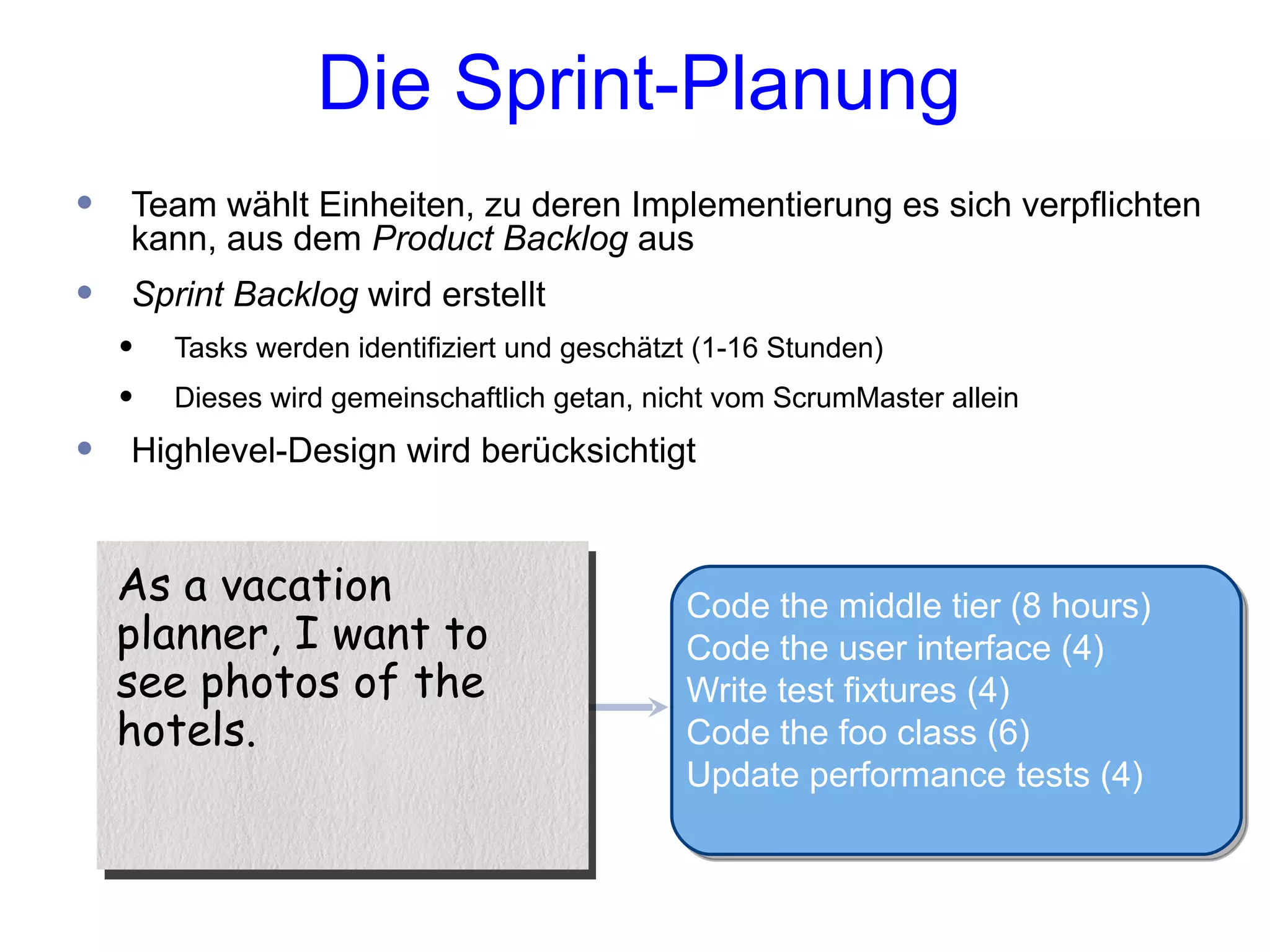 Die Sprint-Planung
•   Team wählt Einheiten, zu deren Implementierung es sich verpflichten
    kann, aus dem Product Backlog aus
•   Sprint Backlog wird erstellt
    •   Tasks werden identifiziert und geschätzt (1-16 Stunden)
    •   Dieses wird gemeinschaftlich getan, nicht vom ScrumMaster allein

•   Highlevel-Design wird berücksichtigt


    As a vacation                              Code the middle tier (8 hours)
    planner, I want to                         Code the user interface (4)
    see photos of the                          Write test fixtures (4)
    hotels.                                    Code the foo class (6)
                                               Update performance tests (4)
 