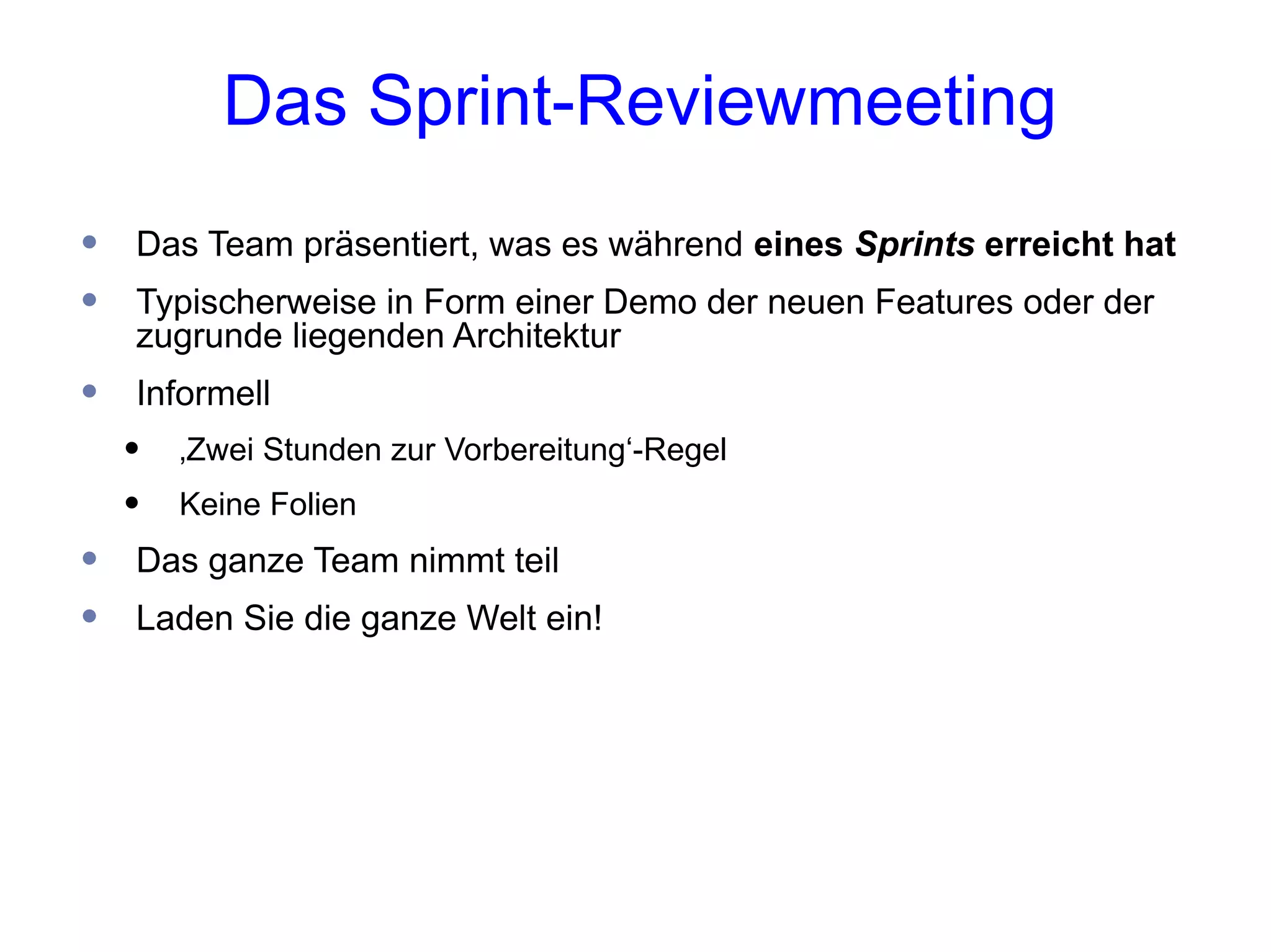 Das Sprint-Reviewmeeting
•   Das Team präsentiert, was es während eines Sprints erreicht hat
•   Typischerweise in Form einer Demo der neuen Features oder der
    zugrunde liegenden Architektur
•   Informell
    •   ‚Zwei Stunden zur Vorbereitung‘-Regel
    •   Keine Folien
•   Das ganze Team nimmt teil
•   Laden Sie die ganze Welt ein!
 