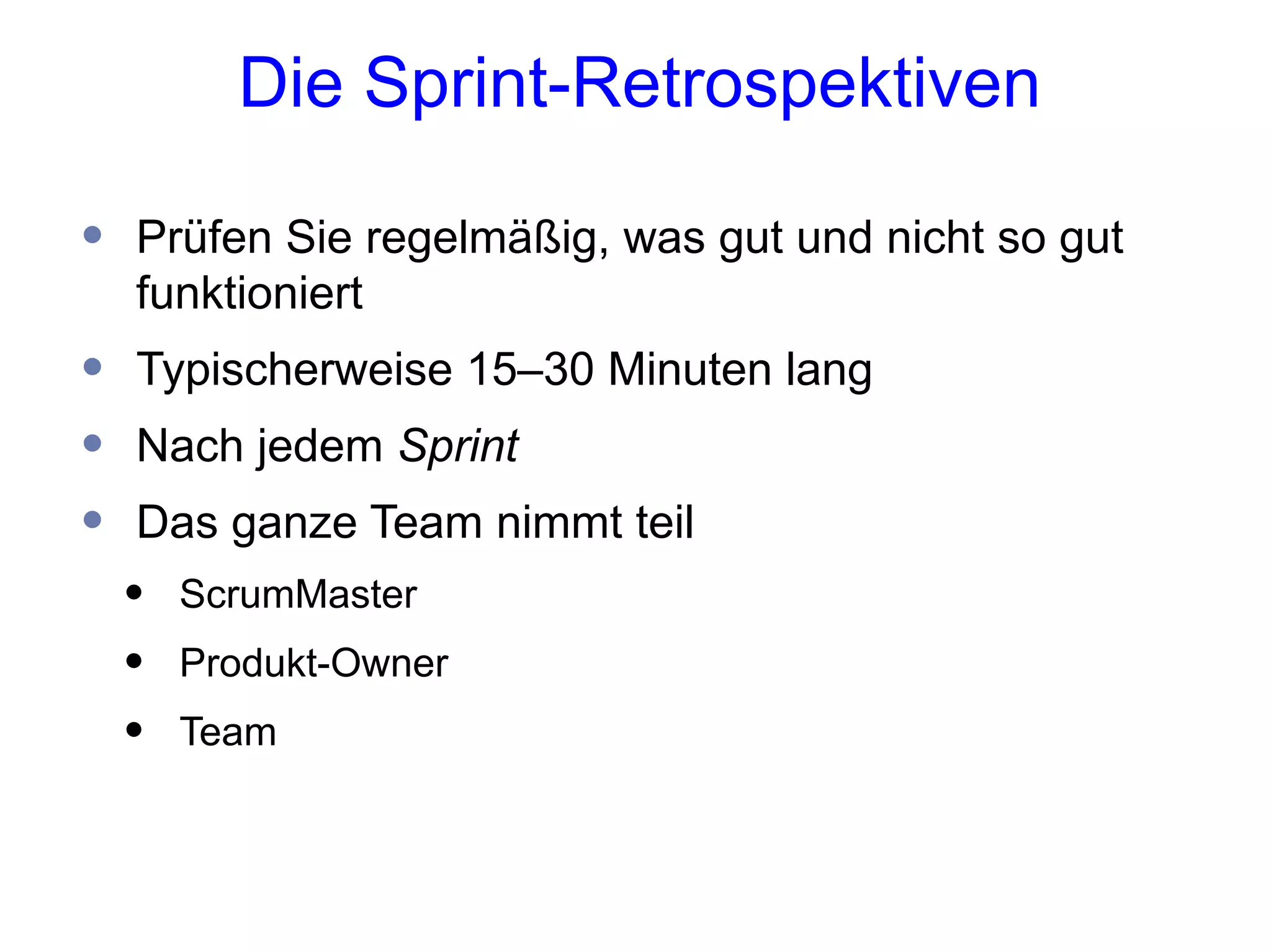 Die Sprint-Retrospektiven

•   Prüfen Sie regelmäßig, was gut und nicht so gut
    funktioniert
•   Typischerweise 15–30 Minuten lang
•   Nach jedem Sprint
•   Das ganze Team nimmt teil
    •   ScrumMaster
    •   Produkt-Owner
    •   Team
 