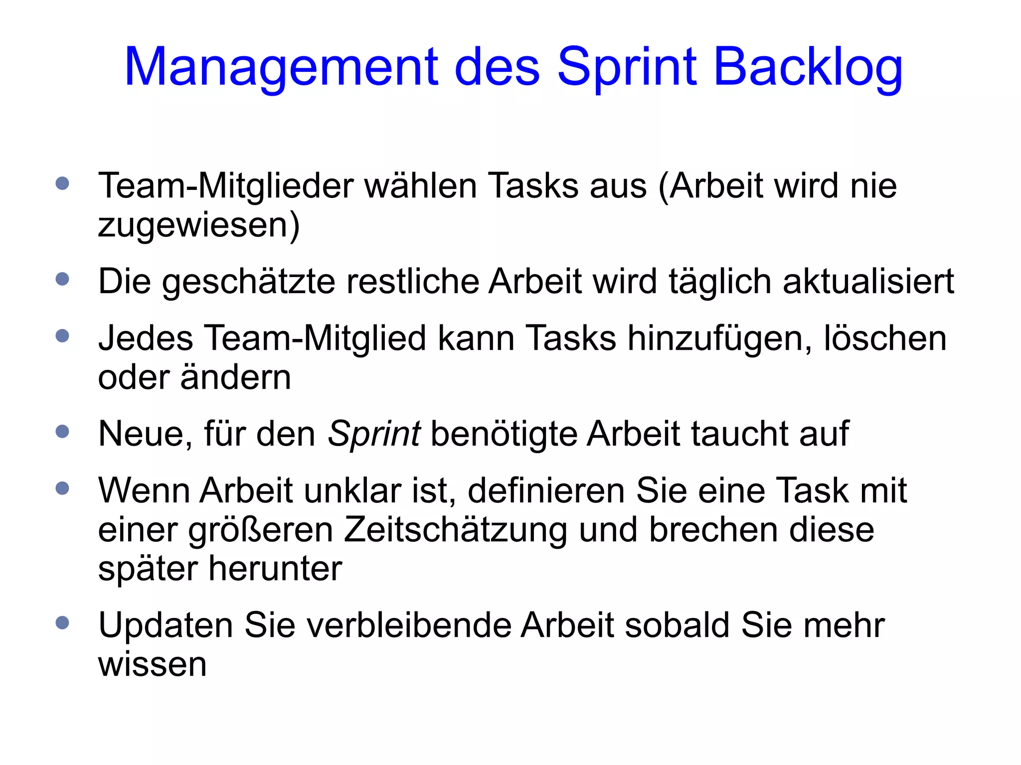 Management des Sprint Backlog

•   Team-Mitglieder wählen Tasks aus (Arbeit wird nie
    zugewiesen)
•   Die geschätzte restliche Arbeit wird täglich aktualisiert
•   Jedes Team-Mitglied kann Tasks hinzufügen, löschen
    oder ändern
•   Neue, für den Sprint benötigte Arbeit taucht auf
•   Wenn Arbeit unklar ist, definieren Sie eine Task mit
    einer größeren Zeitschätzung und brechen diese
    später herunter
•   Updaten Sie verbleibende Arbeit sobald Sie mehr
    wissen
 
