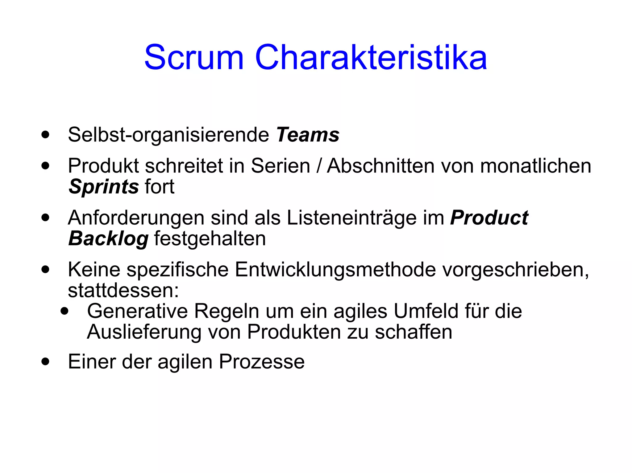 Scrum Charakteristika

•   Selbst-organisierende Teams
•   Produkt schreitet in Serien / Abschnitten von monatlichen
    Sprints fort
•   Anforderungen sind als Listeneinträge im Product
    Backlog festgehalten
•    Keine spezifische Entwicklungsmethode vorgeschrieben,
     stattdessen:
    • Generative Regeln um ein agiles Umfeld für die
       Auslieferung von Produkten zu schaffen
•    Einer der agilen Prozesse
 