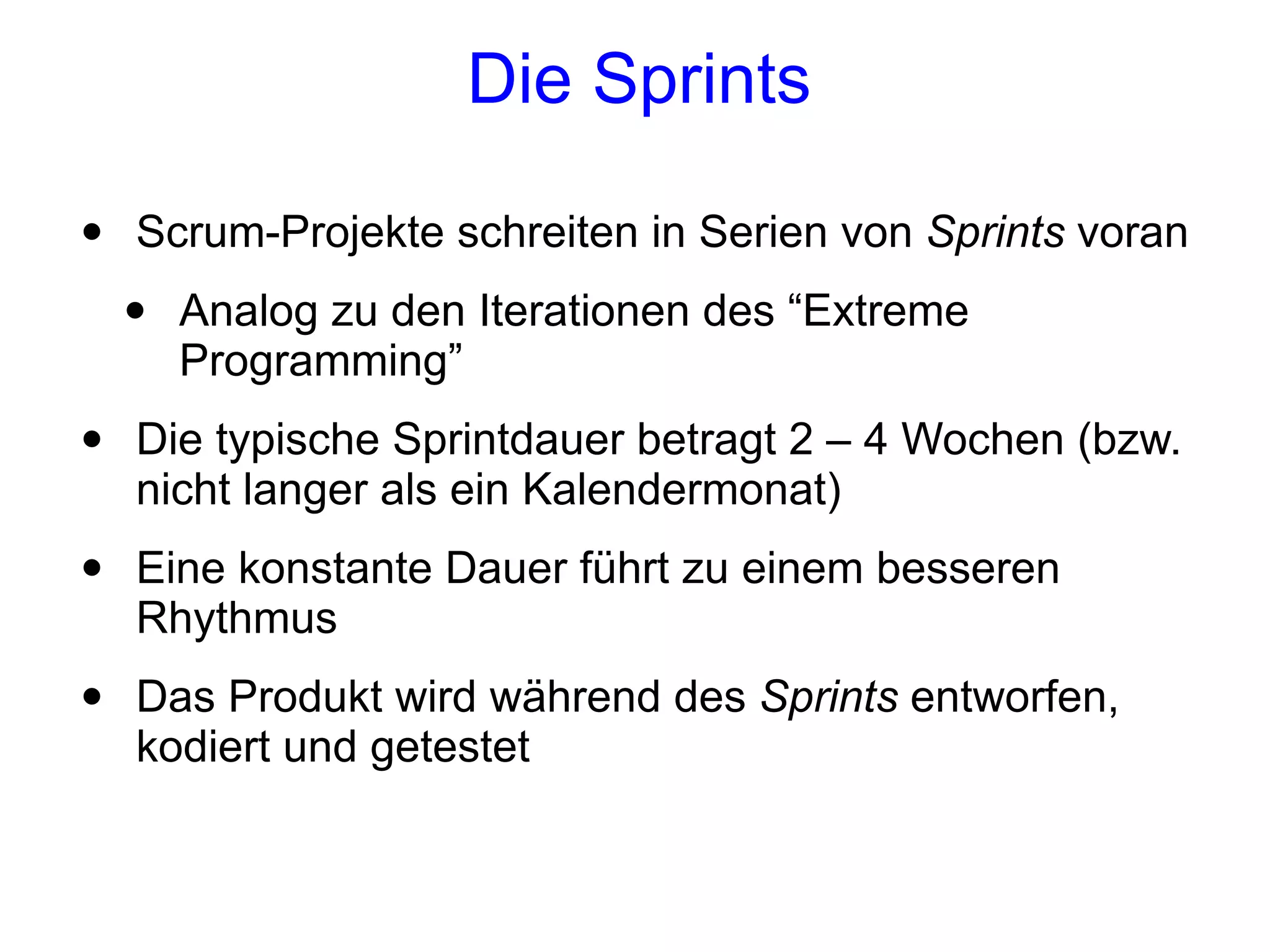 Die Sprints

•   Scrum-Projekte schreiten in Serien von Sprints voran
    •   Analog zu den Iterationen des “Extreme
        Programming”
•   Die typische Sprintdauer betragt 2 – 4 Wochen (bzw.
    nicht langer als ein Kalendermonat)
•   Eine konstante Dauer führt zu einem besseren
    Rhythmus
•   Das Produkt wird während des Sprints entworfen,
    kodiert und getestet
 