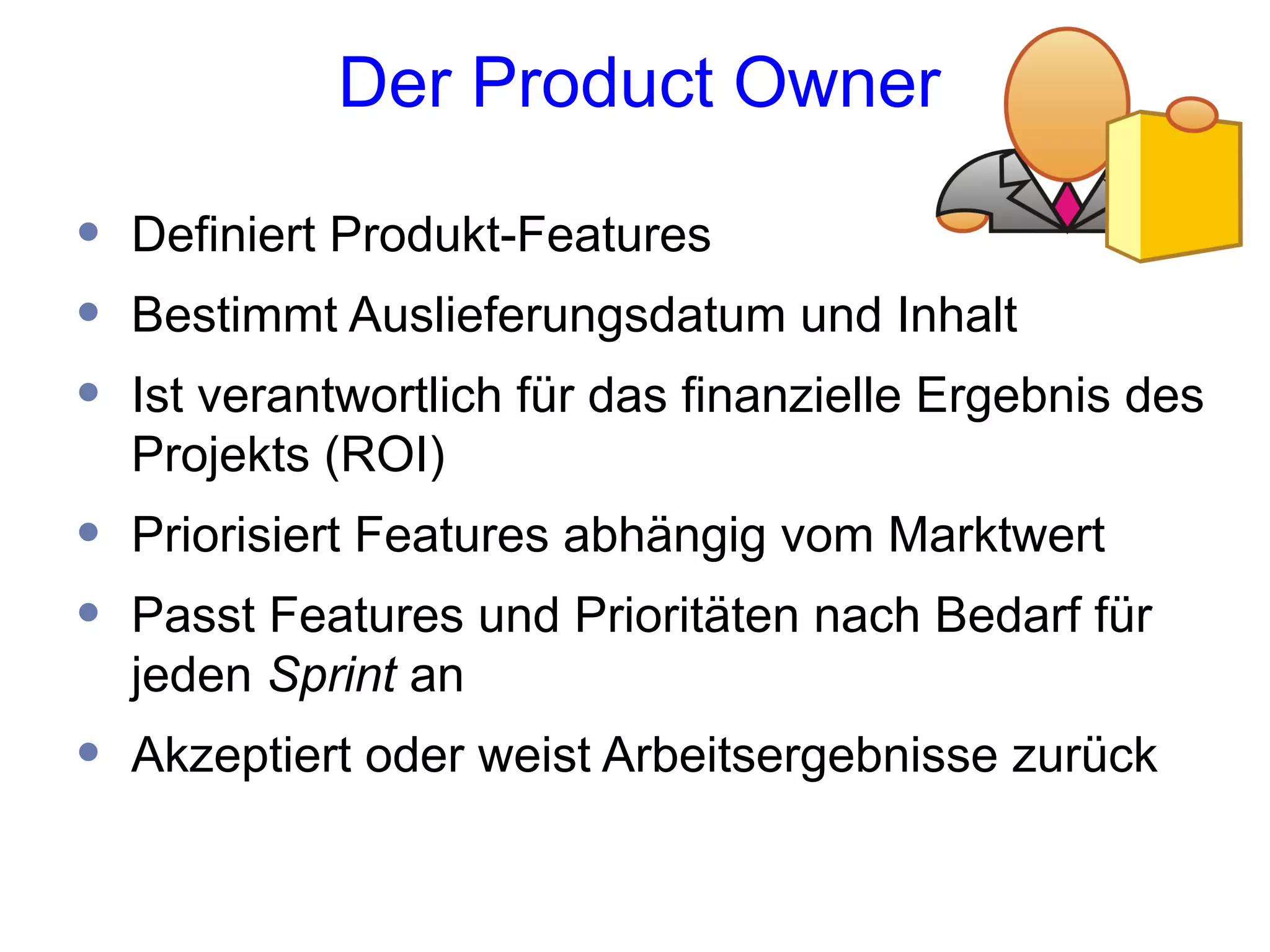 Der Product Owner

•   Definiert Produkt-Features
•   Bestimmt Auslieferungsdatum und Inhalt
•   Ist verantwortlich für das finanzielle Ergebnis des
    Projekts (ROI)
•   Priorisiert Features abhängig vom Marktwert
•   Passt Features und Prioritäten nach Bedarf für
    jeden Sprint an
•   Akzeptiert oder weist Arbeitsergebnisse zurück
 
