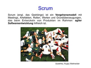 Scrum
Scrum (engl. das Gedränge) ist ein Vorgehensmodell mit
Meetings, Artefakten, Rollen, Werten und Grundüberzeugungen,
das beim Entwickeln von Produkten im Rahmen agiler
Softwareentwicklung hilfreich ist.




                                      Südafrika, Rugby Weltmeister
 