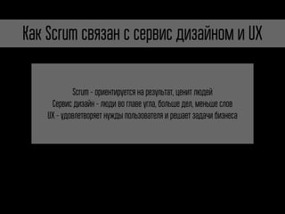 Как Scrum связан с сервис дизайном и UX 
Scrum - ориентируется на результат, ценит людей 
Сервис дизайн - люди во главе угла, больше дел, меньше слов 
UX - удовлетворяет нужды пользователя и решает задачи бизнеса 
 