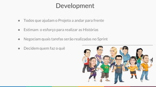 Development
● Todos que ajudam o Projeto a andar para frente
● Estimam o esforço para realizar as Histórias
● Negociam quais tarefas serão realizadas no Sprint
● Decidem quem faz o quê
 