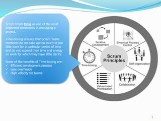 7
Scrum treats time as one of the most
important constraints in managing a
project.
Time-boxing ensures that Scrum Team
members do not take up too much or too
little work for a particular period of time
and do not expend their time and energy
on work for which they have little clarity.
Some of the benefits of Time-boxing are:
 Efficient development process
 Less overheads
 High velocity for teams
 