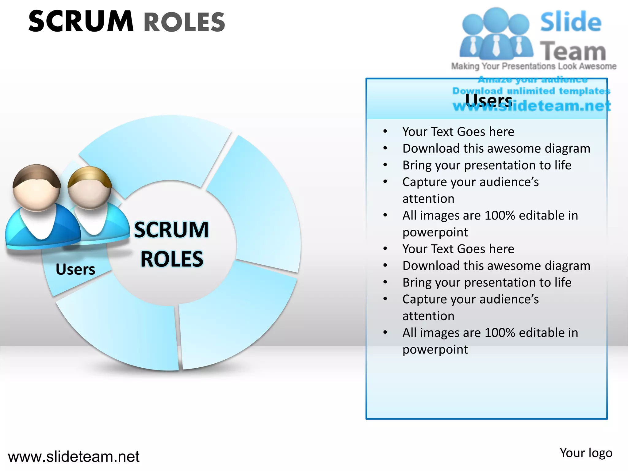 SCRUM ROLES

                                       Users
                         •   Your Text Goes here
                         •   Download this awesome diagram
                         •   Bring your presentation to life
                         •   Capture your audience’s
                             attention
                         •   All images are 100% editable in
                SCRUM        powerpoint
                         •   Your Text Goes here
      Users      ROLES   •   Download this awesome diagram
                         •   Bring your presentation to life
                         •   Capture your audience’s
                             attention
                         •   All images are 100% editable in
                             powerpoint




www.slideteam.net                                     Your logo
 