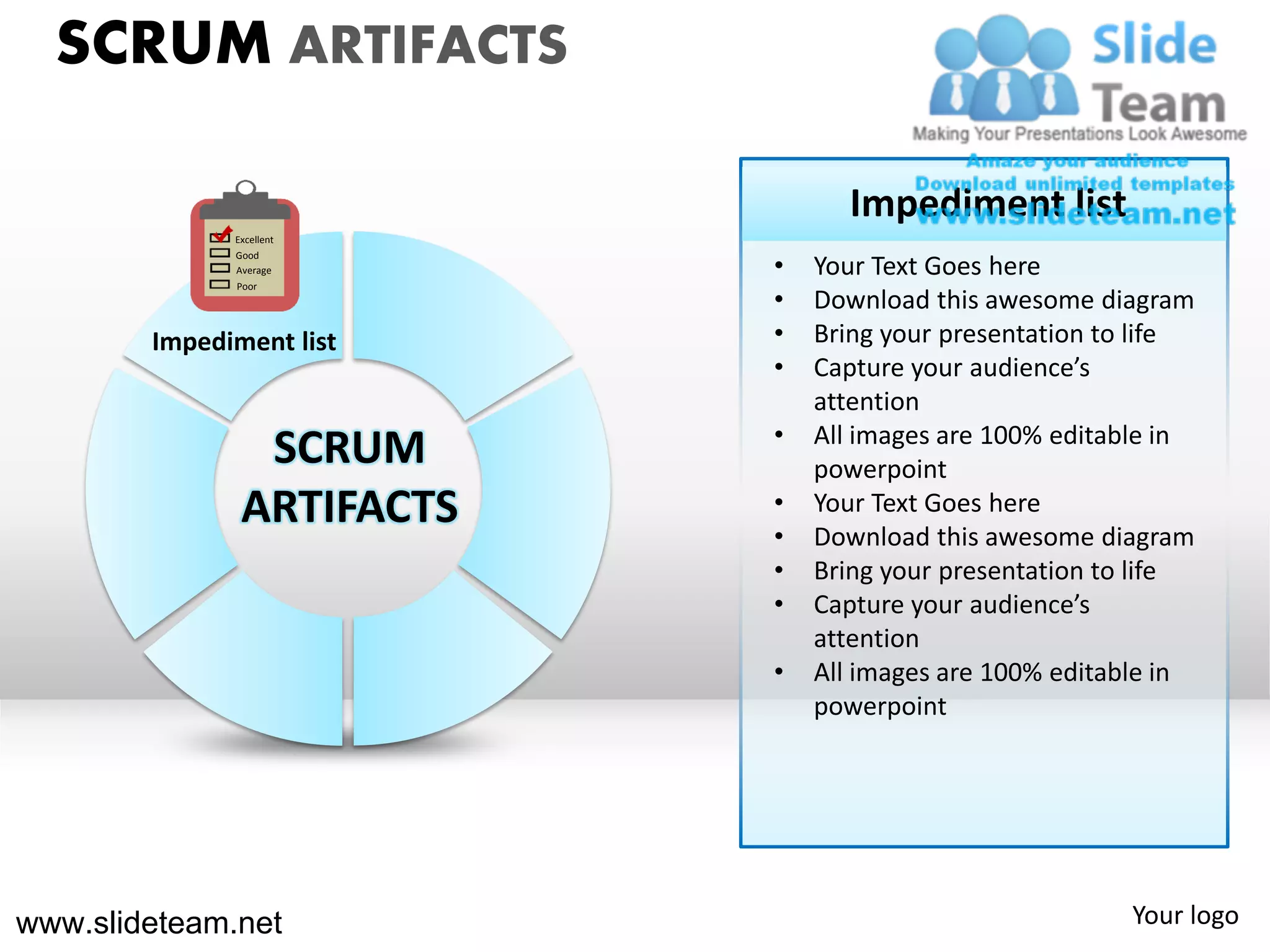SCRUM ARTIFACTS

                                 Impediment list
              Excellent

                           •
              Good
              Average          Your Text Goes here
              Poor
                           •   Download this awesome diagram
        Impediment list    •   Bring your presentation to life
                           •   Capture your audience’s
                               attention
                           •   All images are 100% editable in
                SCRUM          powerpoint
               ARTIFACTS   •
                           •
                               Your Text Goes here
                               Download this awesome diagram
                           •   Bring your presentation to life
                           •   Capture your audience’s
                               attention
                           •   All images are 100% editable in
                               powerpoint




www.slideteam.net                                       Your logo
 