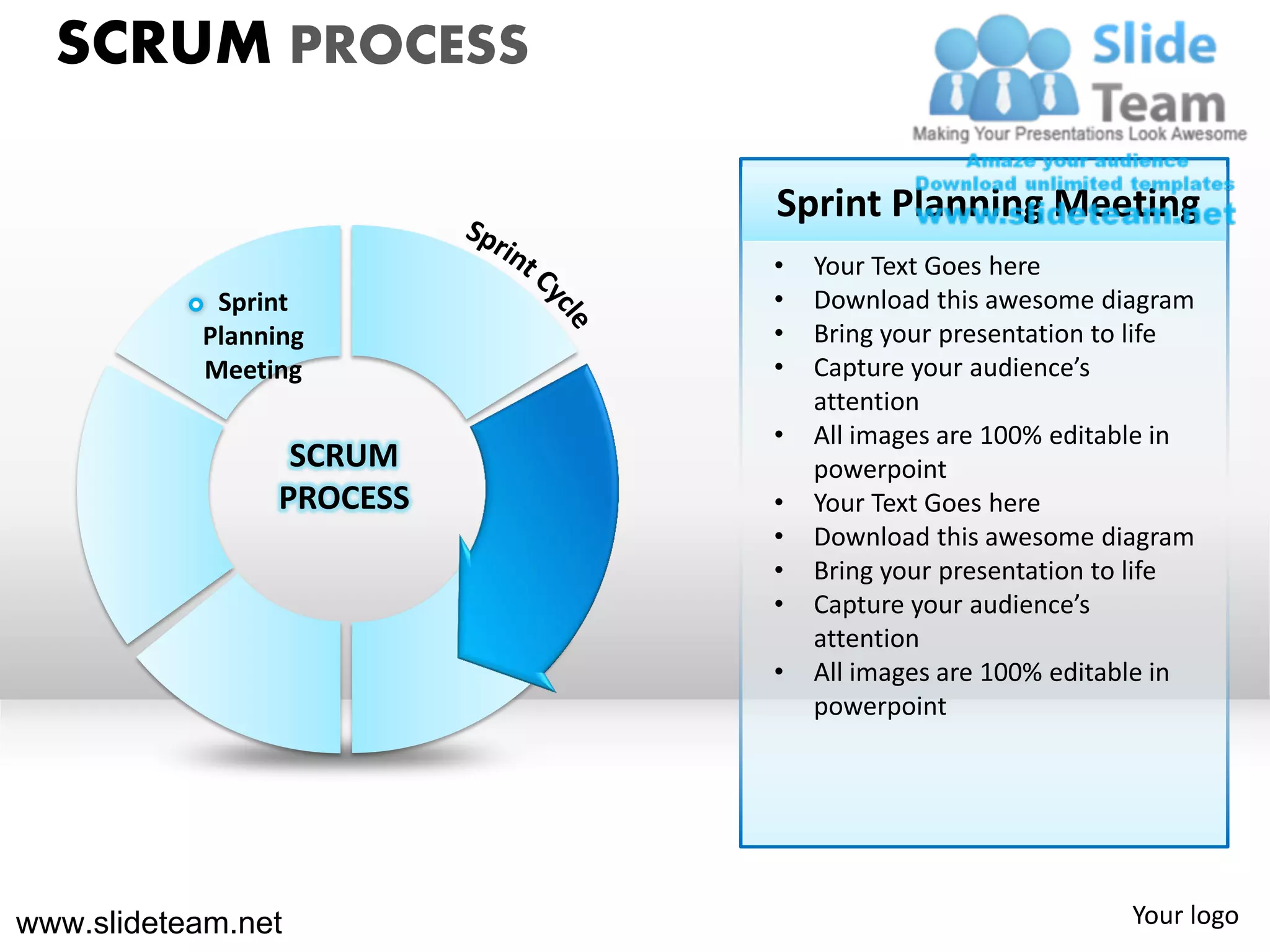 SCRUM PROCESS

                           Sprint Planning Meeting
                           •   Your Text Goes here
            Sprint         •   Download this awesome diagram
           Planning        •   Bring your presentation to life
           Meeting         •   Capture your audience’s
                               attention
                           •   All images are 100% editable in
                  SCRUM        powerpoint
                 PROCESS   •   Your Text Goes here
                           •   Download this awesome diagram
                           •   Bring your presentation to life
                           •   Capture your audience’s
                               attention
                           •   All images are 100% editable in
                               powerpoint




www.slideteam.net                                       Your logo
 