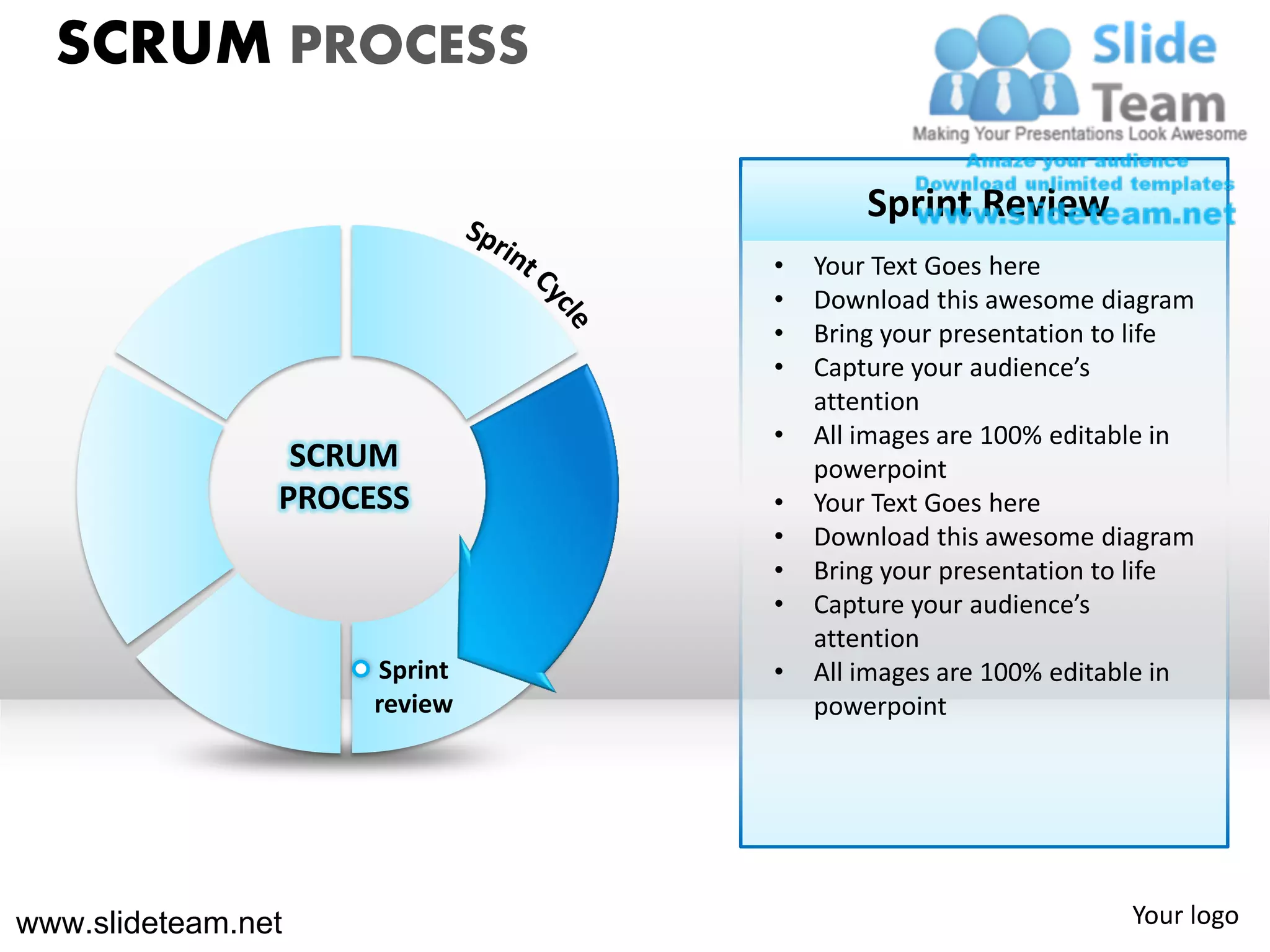 SCRUM PROCESS

                                      Sprint Review
                              •   Your Text Goes here
                              •   Download this awesome diagram
                              •   Bring your presentation to life
                              •   Capture your audience’s
                                  attention
                              •   All images are 100% editable in
                 SCRUM            powerpoint
                PROCESS       •   Your Text Goes here
                              •   Download this awesome diagram
                              •   Bring your presentation to life
                              •   Capture your audience’s
                                  attention
                     Sprint   •   All images are 100% editable in
                     review       powerpoint




www.slideteam.net                                          Your logo
 