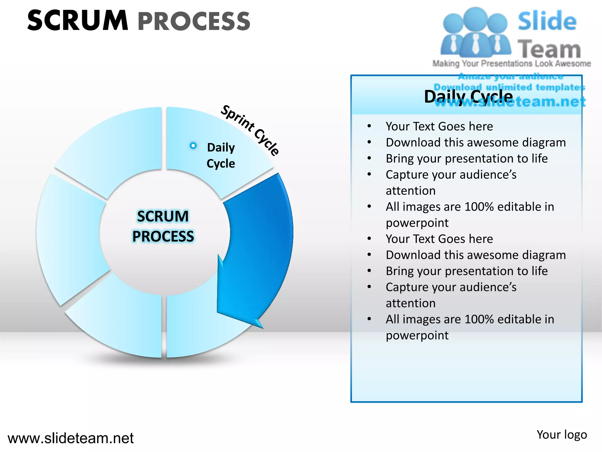 SCRUM PROCESS

                                            Daily Cycle
                                  •   Your Text Goes here
                          Daily   •   Download this awesome diagram
                          Cycle   •   Bring your presentation to life
                                  •   Capture your audience’s
                                      attention
                                  •   All images are 100% editable in
                 SCRUM                powerpoint
                PROCESS           •   Your Text Goes here
                                  •   Download this awesome diagram
                                  •   Bring your presentation to life
                                  •   Capture your audience’s
                                      attention
                                  •   All images are 100% editable in
                                      powerpoint




www.slideteam.net                                              Your logo
 