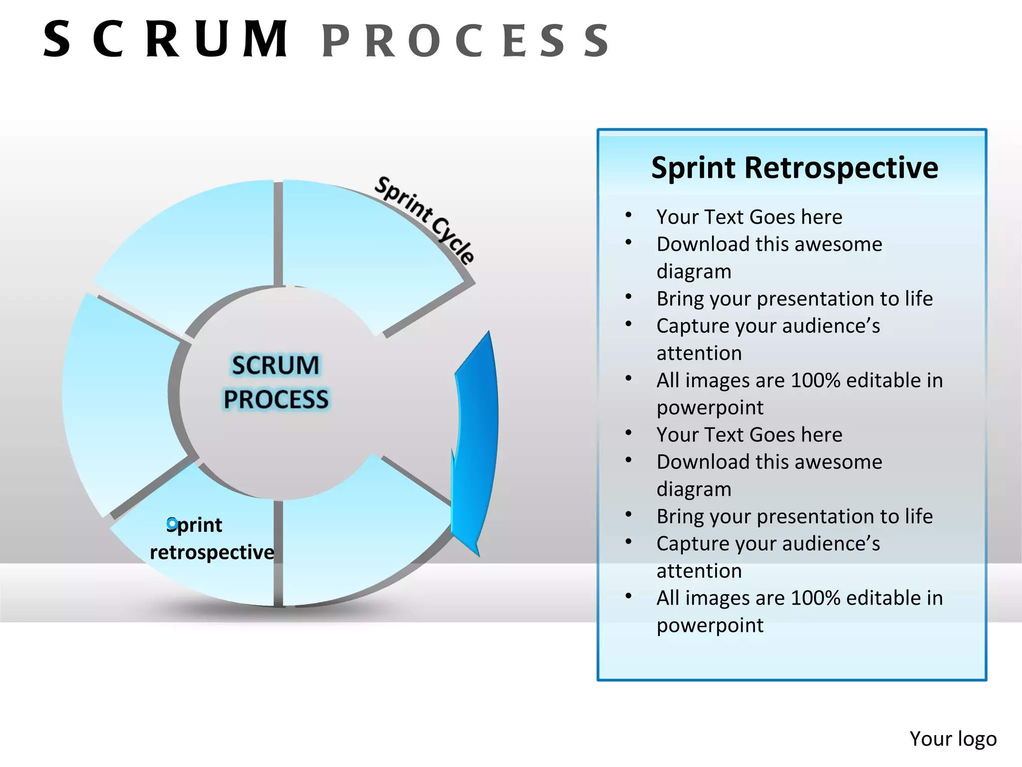S C RUM PROC ES S

                        Sprint Retrospective
                    •   Your Text Goes here
                    •   Download this awesome
                        diagram
                    •   Bring your presentation to life
                    •   Capture your audience’s
                        attention
                    •   All images are 100% editable in
                        powerpoint
                    •   Your Text Goes here
                    •   Download this awesome
                        diagram
     Sprint         •   Bring your presentation to life
   retrospective    •   Capture your audience’s
                        attention
                    •   All images are 100% editable in
                        powerpoint




                                                   Your logo
 