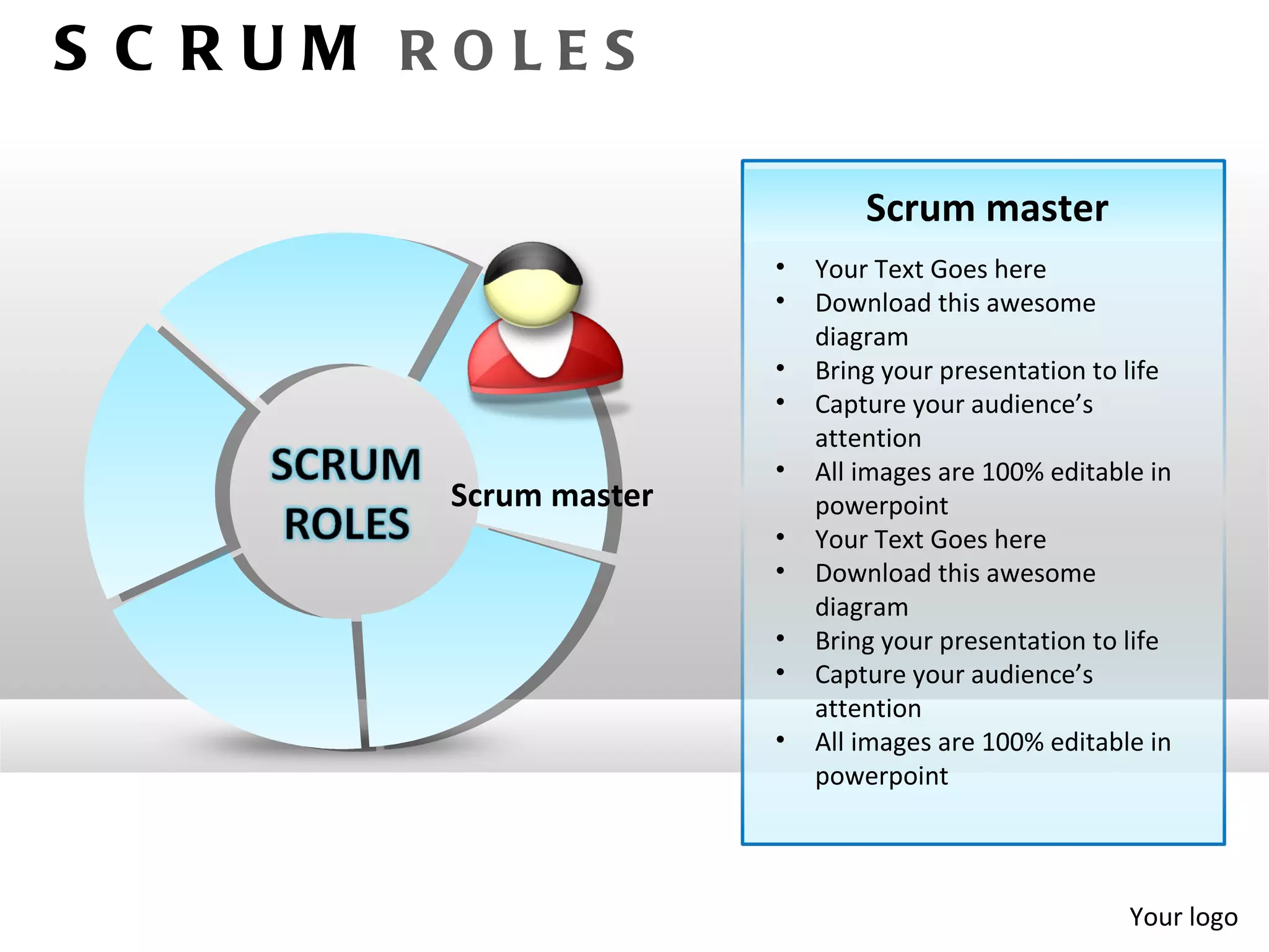 S C RUM ROLES

                               Scrum master
                       •   Your Text Goes here
                       •   Download this awesome
                           diagram
                       •   Bring your presentation to life
                       •   Capture your audience’s
                           attention
                       •   All images are 100% editable in
        Scrum master       powerpoint
                       •   Your Text Goes here
                       •   Download this awesome
                           diagram
                       •   Bring your presentation to life
                       •   Capture your audience’s
                           attention
                       •   All images are 100% editable in
                           powerpoint




                                                      Your logo
 