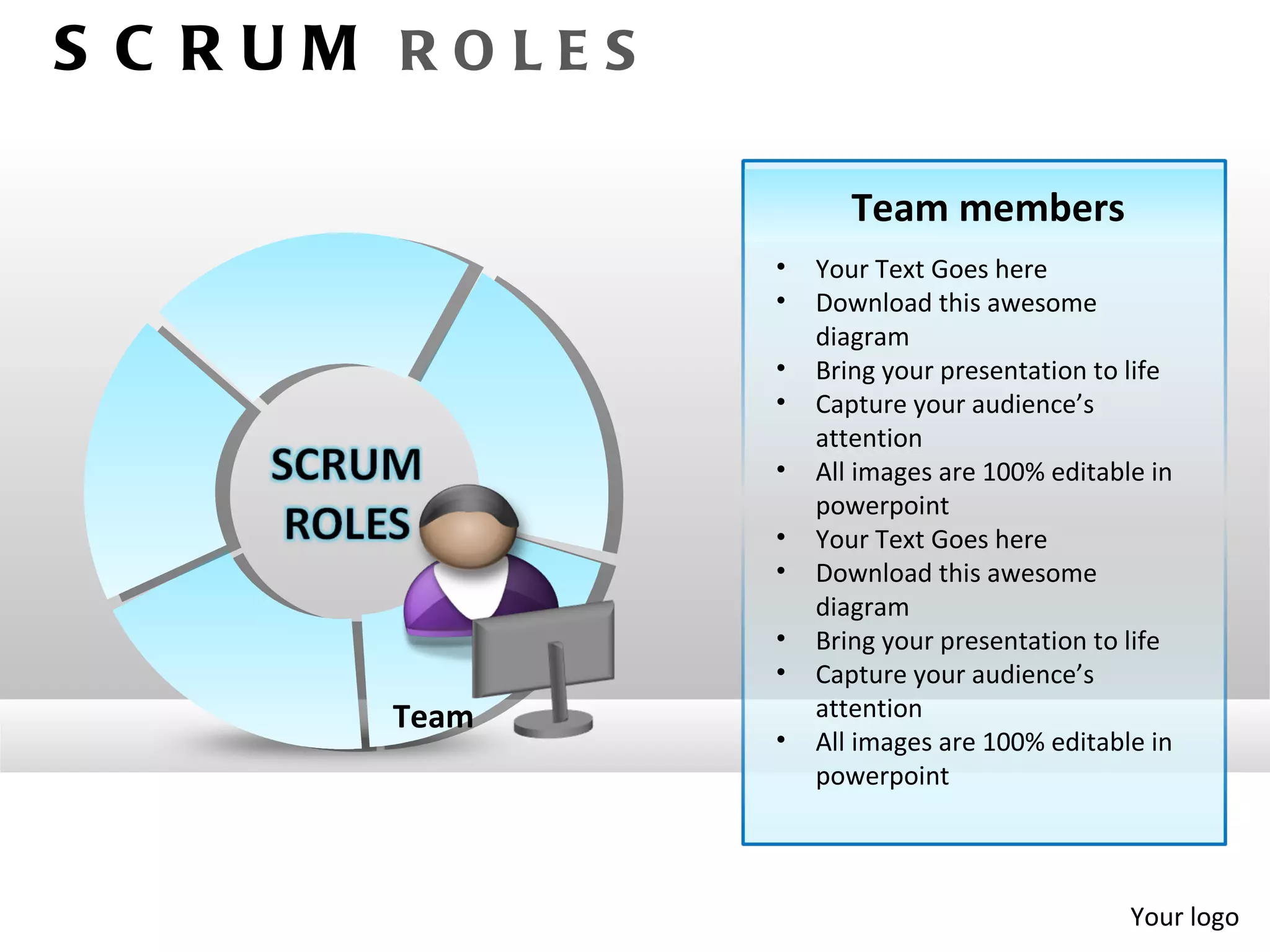 S C RUM ROLES

                       Team members
                •   Your Text Goes here
                •   Download this awesome
                    diagram
                •   Bring your presentation to life
                •   Capture your audience’s
                    attention
                •   All images are 100% editable in
                    powerpoint
                •   Your Text Goes here
                •   Download this awesome
                    diagram
                •   Bring your presentation to life
                •   Capture your audience’s
       Team         attention
                •   All images are 100% editable in
                    powerpoint




                                               Your logo
 