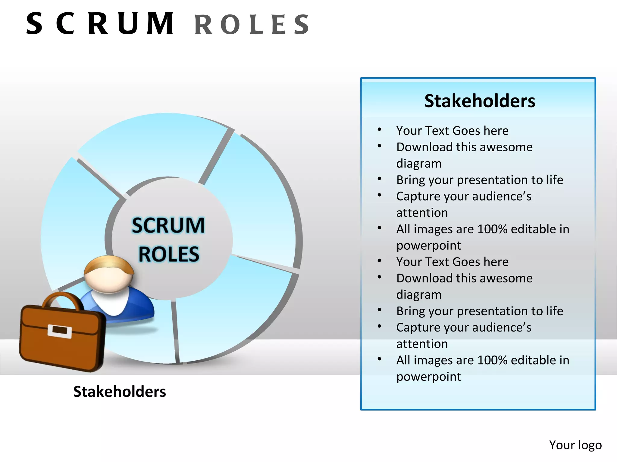 S C RUM ROLES

                          Stakeholders
                 •   Your Text Goes here
                 •   Download this awesome
                     diagram
                 •   Bring your presentation to life
                 •   Capture your audience’s
                     attention
                 •   All images are 100% editable in
                     powerpoint
                 •   Your Text Goes here
                 •   Download this awesome
                     diagram
                 •   Bring your presentation to life
                 •   Capture your audience’s
                     attention
                 •   All images are 100% editable in
                     powerpoint
  Stakeholders


                                                Your logo
 