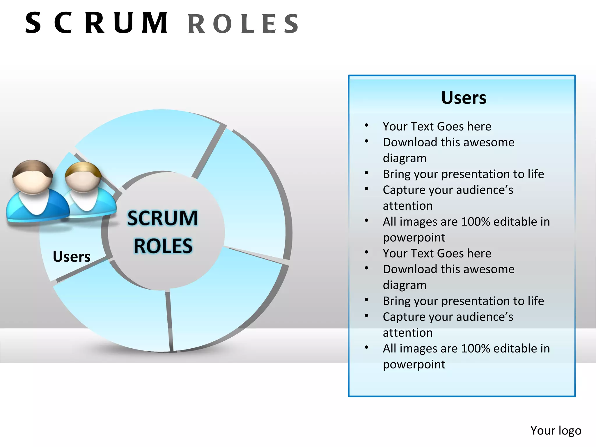 S C RUM ROLES

                              Users
                •   Your Text Goes here
                •   Download this awesome
                    diagram
                •   Bring your presentation to life
                •   Capture your audience’s
                    attention
                •   All images are 100% editable in
                    powerpoint
 Users          •   Your Text Goes here
                •   Download this awesome
                    diagram
                •   Bring your presentation to life
                •   Capture your audience’s
                    attention
                •   All images are 100% editable in
                    powerpoint




                                               Your logo
 