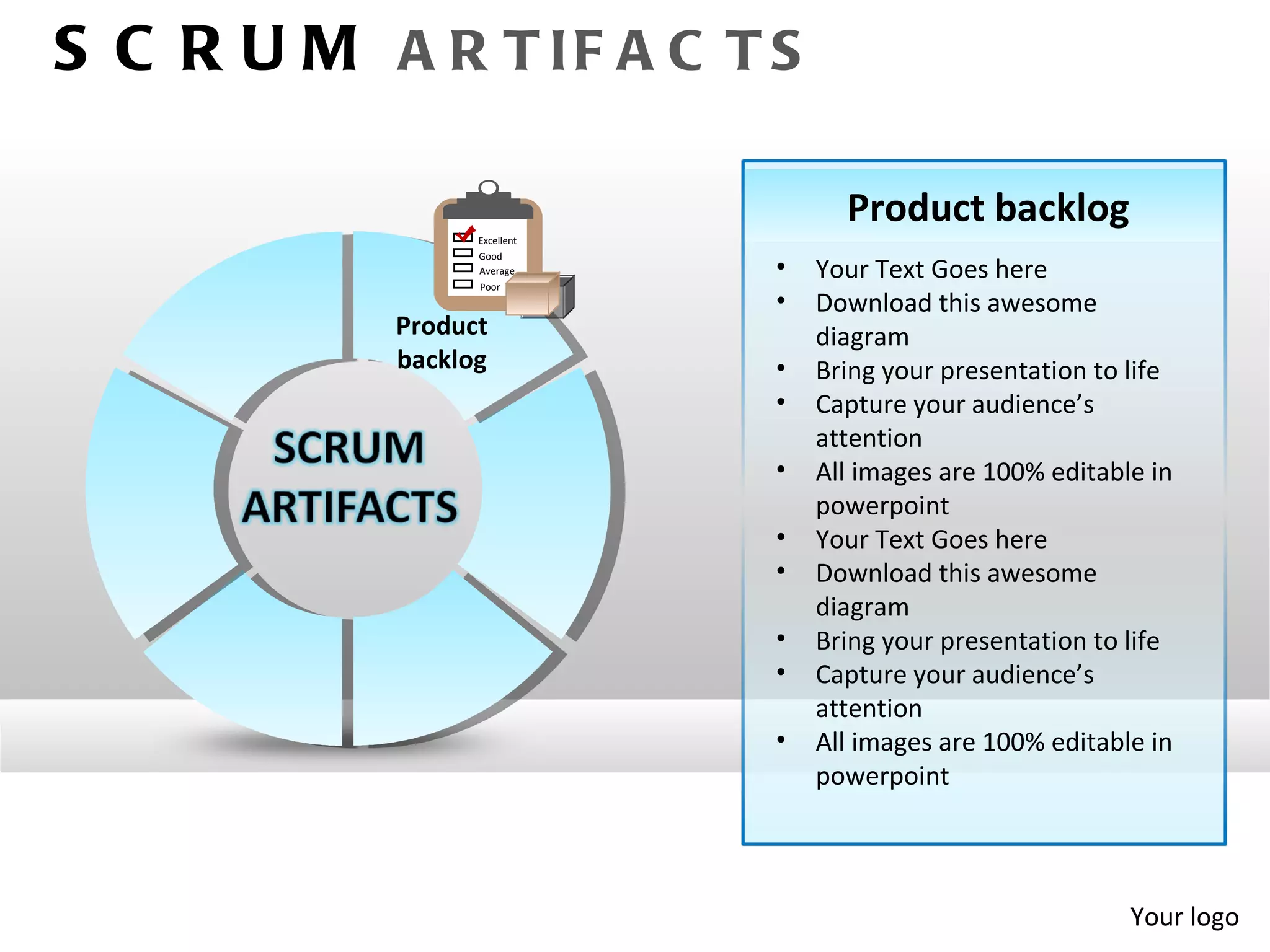 S C R U M A R T IF A C T S

                                   Product backlog
                 Excellent
                 Good
                 Average     •   Your Text Goes here
                 Poor
                             •   Download this awesome
           Product               diagram
           backlog           •   Bring your presentation to life
                             •   Capture your audience’s
                                 attention
                             •   All images are 100% editable in
                                 powerpoint
                             •   Your Text Goes here
                             •   Download this awesome
                                 diagram
                             •   Bring your presentation to life
                             •   Capture your audience’s
                                 attention
                             •   All images are 100% editable in
                                 powerpoint




                                                            Your logo
 