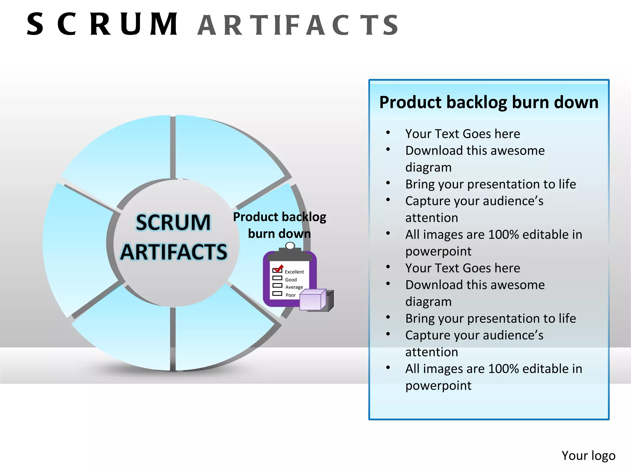 S C R U M A R T IF A C T S

                                  Product backlog burn down
                                  •   Your Text Goes here
                                  •   Download this awesome
                                      diagram
                                  •   Bring your presentation to life
                                  •   Capture your audience’s
              Product backlog         attention
                burn down         •   All images are 100% editable in
                                      powerpoint
                      Excellent   •   Your Text Goes here
                      Good
                      Average     •   Download this awesome
                      Poor
                                      diagram
                                  •   Bring your presentation to life
                                  •   Capture your audience’s
                                      attention
                                  •   All images are 100% editable in
                                      powerpoint




                                                                 Your logo
 