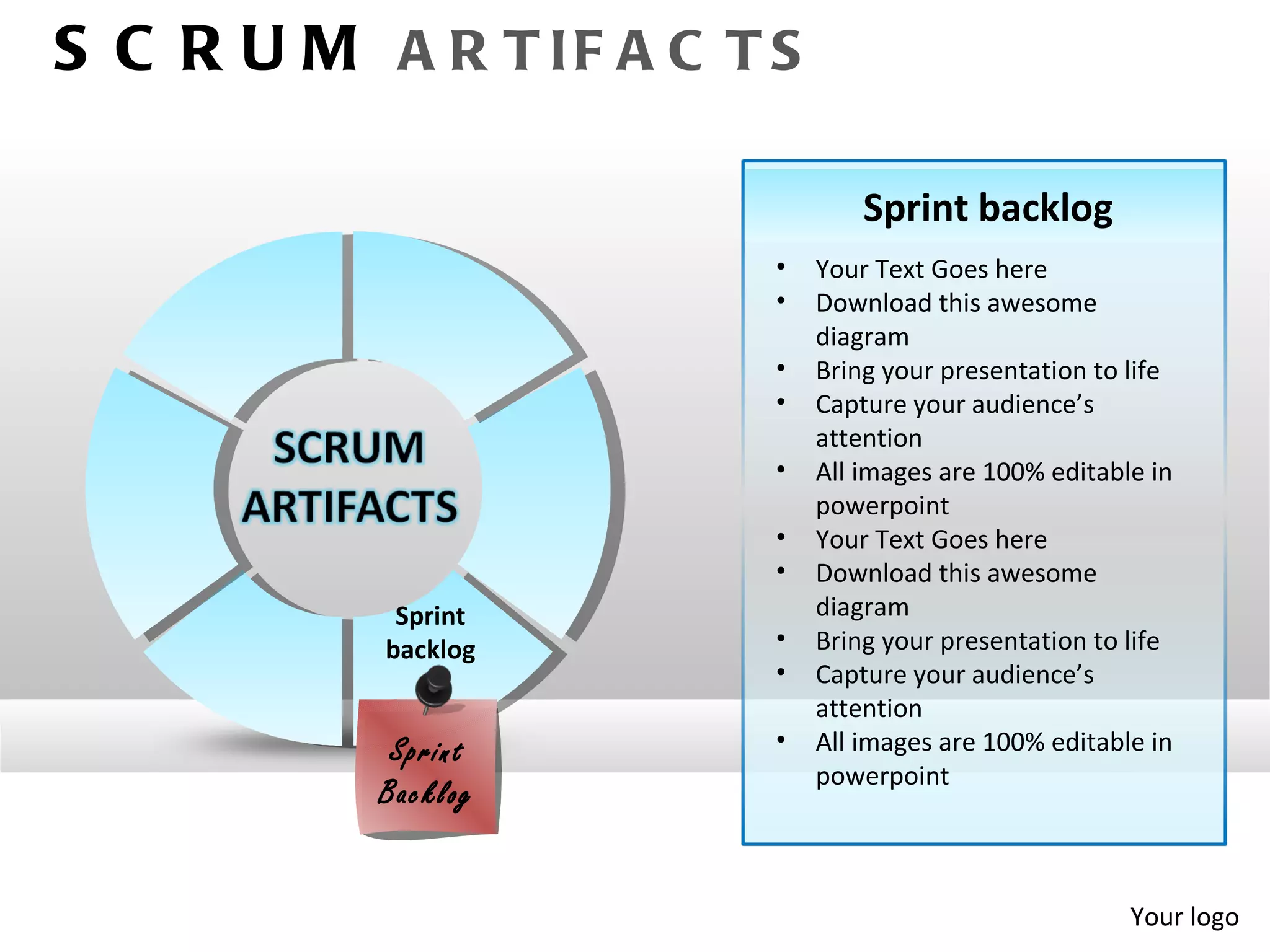 S C R U M A R T IF A C T S

                                 Sprint backlog
                         •   Your Text Goes here
                         •   Download this awesome
                             diagram
                         •   Bring your presentation to life
                         •   Capture your audience’s
                             attention
                         •   All images are 100% editable in
                             powerpoint
                         •   Your Text Goes here
                         •   Download this awesome
            Sprint           diagram
           backlog       •   Bring your presentation to life
                         •   Capture your audience’s
                             attention
            Spr int      •   All images are 100% editable in
                             powerpoint
           Bac klog


                                                        Your logo
 