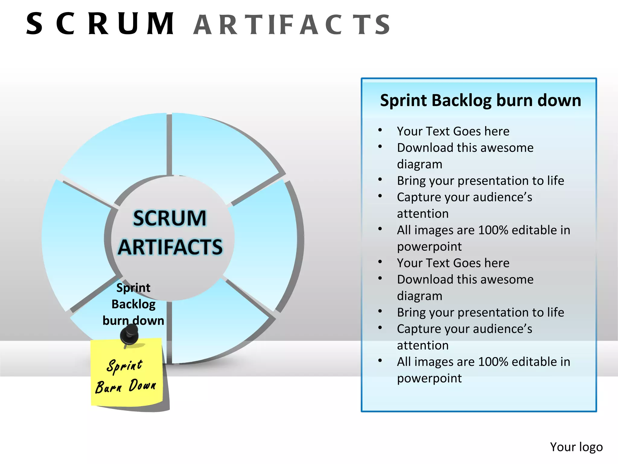 S C R U M A R T IF A C T S

                         Sprint Backlog burn down
                         •   Your Text Goes here
                         •   Download this awesome
                             diagram
                         •   Bring your presentation to life
                         •   Capture your audience’s
                             attention
                         •   All images are 100% editable in
                             powerpoint
                         •   Your Text Goes here
                         •   Download this awesome
       Sprint
                             diagram
      Backlog
                         •   Bring your presentation to life
     burn down
                         •   Capture your audience’s
                             attention
      S p r in t         •   All images are 100% editable in
                             powerpoint
    B u r n D ow n


                                                        Your logo
 