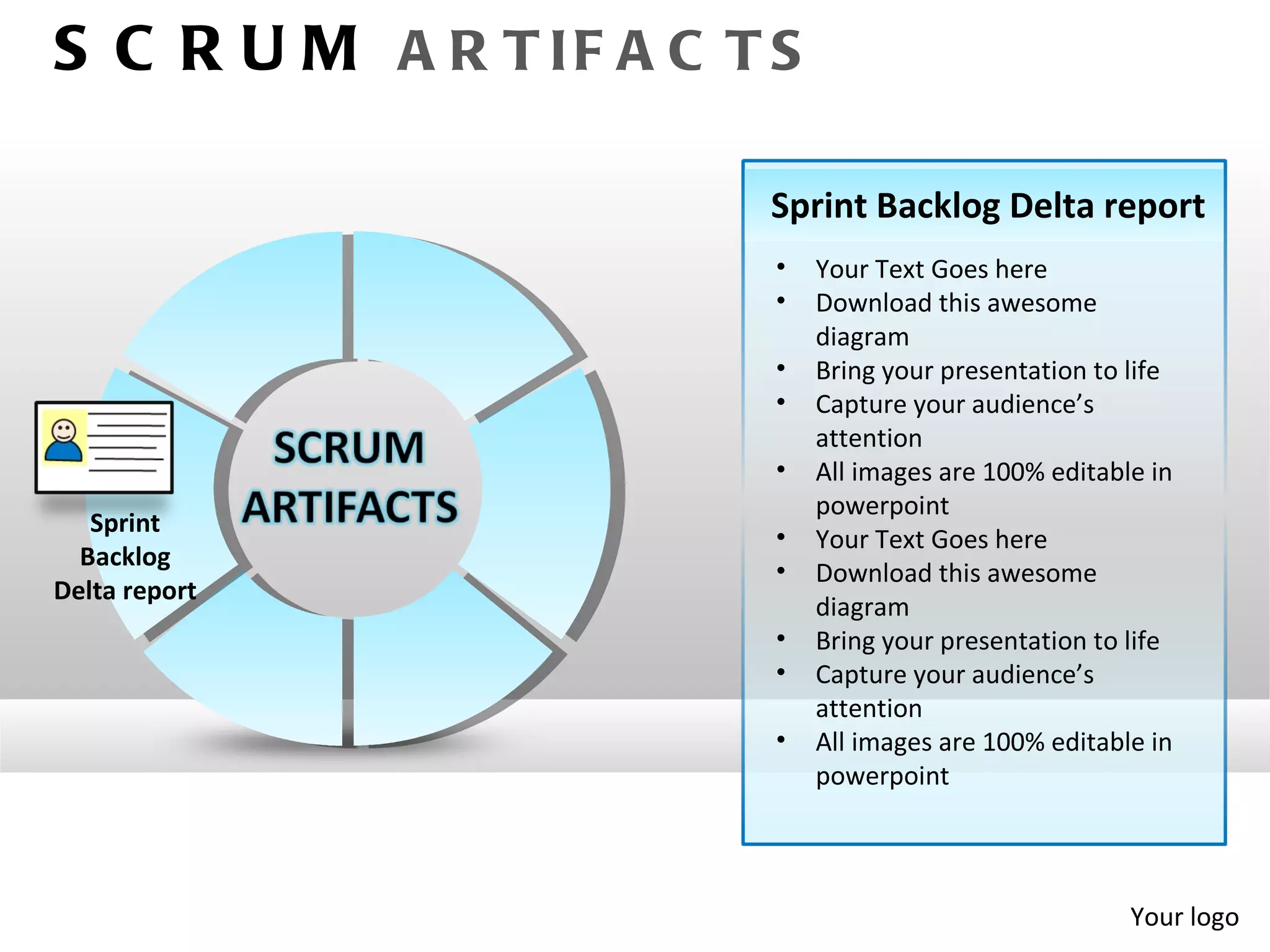 S C R U M A R T IF A C T S

                        Sprint Backlog Delta report
                         •   Your Text Goes here
                         •   Download this awesome
                             diagram
                         •   Bring your presentation to life
                         •   Capture your audience’s
                             attention
                         •   All images are 100% editable in
                             powerpoint
   Sprint
                         •   Your Text Goes here
  Backlog
                         •   Download this awesome
Delta report
                             diagram
                         •   Bring your presentation to life
                         •   Capture your audience’s
                             attention
                         •   All images are 100% editable in
                             powerpoint




                                                        Your logo
 