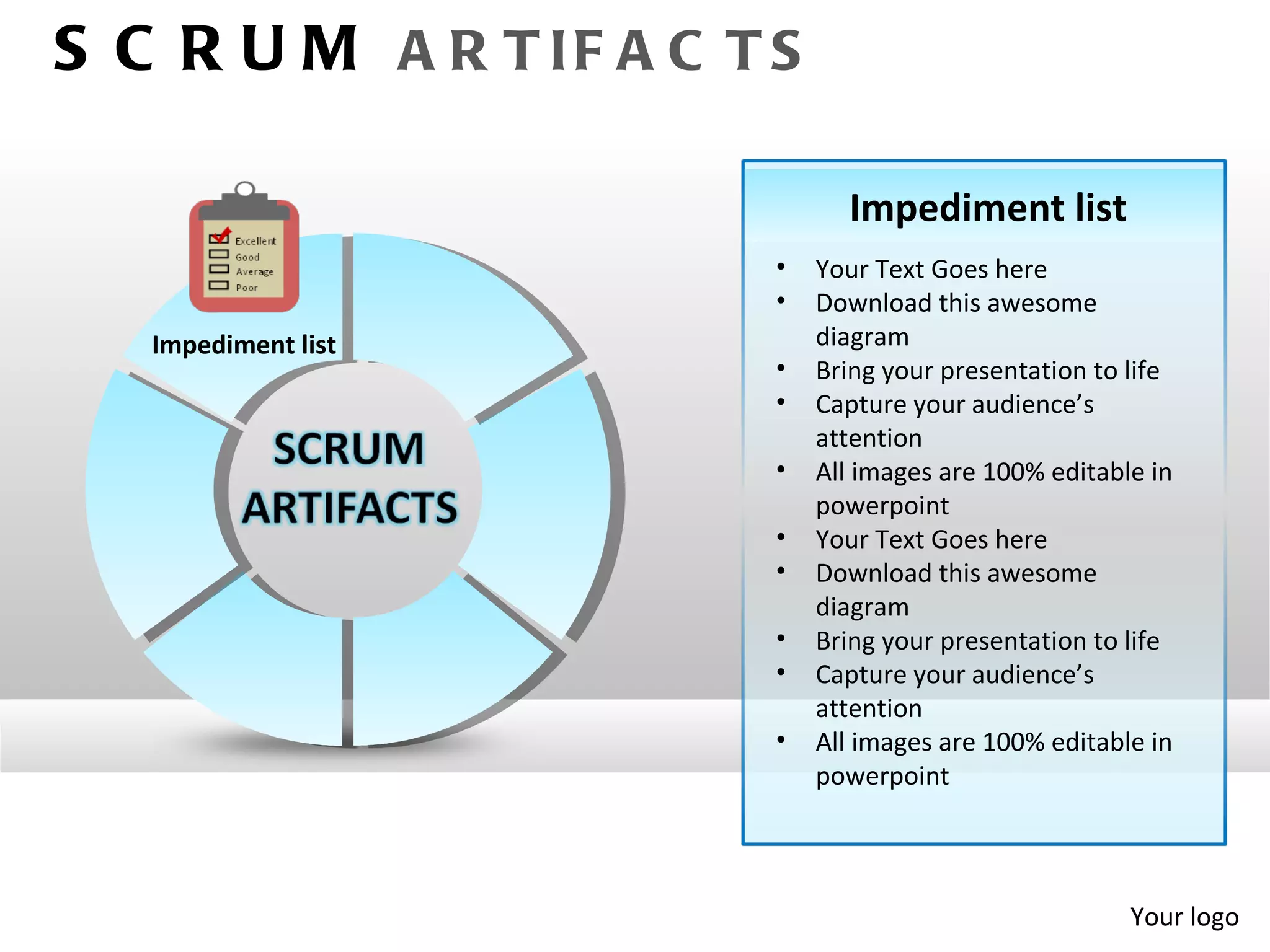 S C R U M A R T IF A C T S

                               Impediment list
                         •   Your Text Goes here
                         •   Download this awesome
   Impediment list           diagram
                         •   Bring your presentation to life
                         •   Capture your audience’s
                             attention
                         •   All images are 100% editable in
                             powerpoint
                         •   Your Text Goes here
                         •   Download this awesome
                             diagram
                         •   Bring your presentation to life
                         •   Capture your audience’s
                             attention
                         •   All images are 100% editable in
                             powerpoint




                                                        Your logo
 